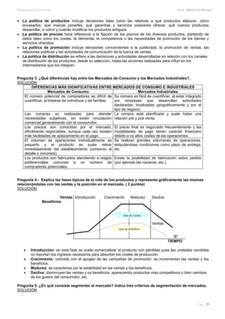 Departamento de Economía I.E.S. “Ramiro de Maeztua”
Pág.: 25
 La política de productos incluye decisiones tales como las relativas a qué productos elaborar, cómo
envasarlos, qué marcas ponerles, qué garantías y servicios postventa ofrecer, qué nuevos productos
desarrollar, o cómo y cuándo modificar los productos antiguos.
 La política de precios hace referencia a la fijación de los precios de los diversos productos, partiendo de
datos tales como los costes, la demanda, la competencia o las necesidades de promoción de los bienes y
servicios ofrecidos.
 La política de promoción incluye decisiones concernientes a la publicidad, la promoción de ventas, las
relaciones públicas y las actividades de comunicación de la fuerza de ventas.
 La política de distribución se refiere a las decisiones y actividades desarrolladas en relación con los canales
de distribución de los productos, desde su selección, hasta las acciones realizadas para influir en los
intermediarios que los integran.
Pregunta 3. ¿Qué diferencias hay entre los Mercados de Consumo y los Mercados Industriales?.
SOLUCIÓN
DIFERENCIAS MÁS SIGNIFICATIVAS ENTRE MERCADOS DE CONSUMO E INDUSTRIALES
Mercados de Consumo Mercados Industriales
El número potencial de compradores es difícil de
cuantificar, al tratarse de individuos y de familias
Su número es fácil de cuantificar, al estar integrado
por empresas que desarrollan actividades
declaradas, localizadas geográficamente y por el
tipo de negocio.
Las compras so realizadas para atender
necesidades subjetivas, sin existir vinculación
comercial generalmente con el consumidor.
La compra está planificada y suele haber una
relación pre y pos venta.
Los precios son conocidos por el mercado,
difícilmente negociables, aunque cada vez existen
más facilidades de aplazamiento en el pago.
El precio final es negociado frecuentemente y las
modalidades de pago tienen carácter financiero
debido a os altos costes de las operaciones.
El volumen de operaciones individualmente es
pequeño y el producto se suele retirar
inmediatamente del establecimiento (comercio al
detalle o minorista).
Se realizan grandes volúmenes de operaciones,
estipulándose condiciones como plazo de entrega,
etc.
Los productos son fabricados atendiendo a rasgos
preferenciales comunes a un número de
compradores potenciales.
Existe la posibilidad de fabricación sobre pedido
(por ejemplo las navieras, etc.).
Pregunta 4.- Explica las fases típicas de la vida de los productos y representa gráficamente las mismas
relacionándolas con las ventas y la posición en el mercado. ( 2 puntos)
SOLUCIÓN
Ventas Introducción Crecimiento Madurez Declive
Beneficios
Ventas
Bº
TIEMPO
 Introducción: en esta fase se suele comercializar el producto con pérdidas pues las unidades vendidas
no reportan los ingresos necesarios para absorber los costes de producción.
 Crecimiento: coincide con el apogeo de las campañas de promoción. se incrementan las ventas y los
beneficios.
 Madurez: se caracteriza por la estabilidad en las ventas y los beneficios.
 Declive: disminuyen las ventas y os beneficios, apareciendo productos más competitivos o bien cambios
de los gustos del consumidor, etc.
Pregunta 5. ¿En qué consiste segmentar el mercado? Indica tres criterios de segmentación de mercados.
SOLUCIÓN
área de beneficio
área de ventas
 
