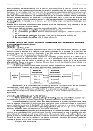 Departamento de Economía I.E.S. “Ramiro de Maeztua”
Pág.: 26
Algunos productos se pueden destinar tanto al mercado de consumo como al mercado industrial (como por
ejemplo diversa fruta, destinándose al mercado de consumo (inmediato) para las familias o bien al industrial
(fabricación de mermeladas, etc.). Pues bien, estos dos mercados no pueden tratarse de la misma manera. Así,
por ejemplo, para vender en el mercado de consumo puede ser importante una buena presentación, envase, etc.,
pero a los compradores industriales les interesa menos ese tipo de cuestiones fijándose más en la rapidez del
suministro, servicios posteriores a la venta, precios, cumplimiento de los plazos y condiciones, etc. Además, en el
mercado de consumo existen grupos de consumidores más heterogéneos que en los industriales por lo que sería
preciso segmentar el mercado en el de consumo y en el industrial y dirigir acciones diferenciadas para cada
uno de ellos.
Además, en los mercados de consumo suelen aparecer grupos de consumidores muy diferentes a los que
también hay que dirigirse de distinta manera.
Podemos tener distinto criterios para segmentar el mercado, siendo los más representativos:
a) La segmentación demográfica: sexo, edad, estado civil, peso, etc.
b) La segmentación geográfica: diferencia de consumidores por regiones (zona rural o urbana, clima,
etc.)
c) La segmentación sociológica: educación o nivel cultural, nivel de renta, profesión, etc.
d) La segmentación sicográfica: estilo de vida o valores, etc.
Pregunta 6. Dentro de las 4 variables que integran el marketing mix, indica a que se refiere la política de
productos y la política de distribución.
SOLUCIÓN TIPO
LA POLÍTICA DE PRODUCTOS
La fabricación del producto o la prestación de un servicio son el eje de la actividad mercantil y al mismo
tiempo constituye el resultado de la investigación de mercados realizada por la empresa. Por su naturaleza, los
productos pueden ser de consumo o industriales y se debe dedicar atención especial a su "tarjeta de
presentación", es decir, marca, etiqueta, envase, garantías, etc.
La capacidad de un producto para satisfacer las necesidades y deseos depende de la forma en que el
consumidor percibe sus atributos (calidad, tamaño, color, etc.). A la modificación de uno o varios atributos del
mismo, de manera que se cambio la percepción que los consumidores tienen de él, se le denomina
diferenciación. Cuando un producto se distingue del resto, desde el punto de vista de los consumidores, se le
denomina producto diferenciado.
Con productos diferenciados es posible acceder a distintos segmentos del mercado que tienen distintos
gustos, necesidades y deseos y que requieren por consiguiente, diferentes atributos.
Generalmente, a la diferenciación del producto le acompaña una diferenciación en las estrategias
mercadoténicas y, desde luego, en los medios para su identificación (marcas y envases).
En ocasiones es difícil precisar cuando se trata de un producto nuevo y cuando es un producto
diferenciado. Desde el punto de vista mercadotécnico, un producto es nuevo cuando incorpora innovaciones
significativas.
LA POLÍTICA DE DISTRIBUCIÓN O PUNTO DE VENTA
La Política de Distribución permite que los productos lleguen a los consumidores, es decir, recoge
las posibilidades que tiene la empresa de hacer llegar el producto o servicio al consumidor final.
Si por ejemplo se edita una nueva revista, ésta deberá encontrarse en el quiosco habitual donde el cliente
potencial adquiere este artículo. El camino que sigue un producto desde su fabricación hasta el consumidor o
usuario final se denomina canal de distribución. A la longitud del camino recorrido no se le asigna exclusivamente
un significado geográfico, aunque la distancia de hecho puede influir, sino que tiene que ver con el número de
eslabones necesarios para cubrir el trayecto del fabricante al consumidor.
Los intermediarios constituyen la parte fundamental de un canal de distribución, y pueden ser definidos
como las empresas cuya actividad consiste en hacer llegar los productos desde el lugar de su elaboración a los
consumidores. Un producto cubrirá tantas etapas como intermediarios existan en la cadena. Como norma
general, cuanto menor sea el número de intermediarios más económico resultará la adquisición del producto. No
obstante, no resulta fácil sustituir o eliminar a los agentes, mayoristas y detallistas, su existencia (necesidad)
depende de algunos factores entre los que podemos destacar:
 Proporcionan la red comercial
Producto
Básico
Productos
diferenciados
Marca 1
Marca 2
Marca 3
Segmentos
del Mercado
Segmento 1
Segmento 2
Segmento 3
Mercado
diferenciación segmentación
 