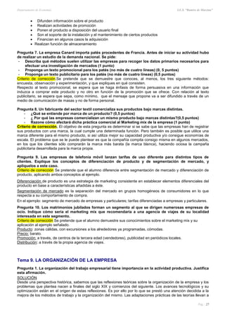 Departamento de Economía I.E.S. “Ramiro de Maeztua”
Pág.: 27
 Difunden información sobre el producto
 Realizan actividades de promoción
 Ponen el producto a disposición del usuario final
 Son el soporte de la instalación y el mantenimiento de ciertos productos
 Financian en algunos casos la adquisición
 Realizan función de almacenamiento
Pregunta 7. La empresa Canard importa patés procedentes de Francia. Antes de iniciar su actividad hubo
de realizar un estudio de la demanda nacional. Se pide:
- Describa qué métodos suelen utilizar las empresas para recoger los datos primarios necesarios para
efectuar una investigación de mercados (1 punto)
- Proponga un texto promocional para los patés (no más de cuatro líneas) (0, 5 puntos)
- Proponga un texto publicitario para los patés (no más de cuatro líneas) (0,5 puntos)
Criterio de corrección.Se pretende que se demuestre que conoces, al menos, los tres siguiente métodos:
encuesta, observación y experimentación, y que expliques en qué consisten.
Respecto al texto promocional, se espera que se haga énfasis de forma persuasiva en una información que
induzca a comprar este producto y no otro en función de la promoción que se ofrece. Con relación al texto
publicitario, se espera que sepa, como mínimo, que el mensaje que propone va a ser difundido a través de un
medio de comunicación de masas y no de forma personal.
Pregunta 8. Un fabricante del sector textil comercializa sus productos bajo marcas distintas.
- ¿Qué se entiende por marca de un producto? (0,5 puntos)
- ¿ Por qué las empresas comercializan un mismo producto bajo marcas distintas?(0,5 puntos)
- Razone cómo afectará dicha práctica comercial al Marketing mix de la empresa (1 punto)
Criterio de corrección. El objetivo de esta pregunta es determinar si se sabe que las empresas han de registrar
sus productos con una marca, la cual cumple una determinada función. Pero también es posible que utilice una
marca diferente para el mismo producto, si así utiliza mejor su capacidad productiva y/o consigue economías de
escala. El problema que se le puede plantear es que la compañía compita consigo misma en algunos mercados,
en los que los clientes sólo comprarán la marca más barata (la marca blanca), haciendo ociosa la campaña
publicitaria desarrollada para la marca propia.
Pregunta 9. Las empresas de telefonía móvil lanzan tarifas de uso diferente para distintos tipos de
clientes. Explique los conceptos de diferenciación de producto y de segmentación de mercado, y
aplíquelos a este caso.
Criterio de corrección Se pretende que el alumno diferencie entre segmentación de mercado y diferenciación de
producto, aplicando ambos conceptos al ejemplo.
Diferenciación de producto es una estrategia de marketing consistente en establecer elementos diferenciales del
producto en base a características añadidas a éste.
Segmentación de mercado es la separación del mercado en grupos homogéneos de consumidores en lo que
respecta a su comportamiento de compra.
En el ejemplo: segmento de mercado de empresas y particulares; tarifas diferenciadas a empresas y particulares.
Pregunta 10. Los matrimonios jubilados forman un segmento al que se dirigen numerosas empresas de
ocio. Indique cómo seria el marketing mix que recomendaría a una agencia de viajes de su localidad
interesada en este segmento.
Criterio de corrección Se pretende que el alumno demuestre sus conocimientos sobre el marketing mix y su
aplicación al ejemplo señalado.
Producto: zonas cálidas, con excursiones a los alrededores ya programadas, cómodas.
Precio: barato.
Promoción: a través, de centros de la tercera edad (vendedores), publicidad en periódicos locales.
Distribución: a través de la propia agencia de viajes.
Tema 9. LA ORGANIZACIÓN DE LA EMPRESA
Pregunta 1. La organización del trabajo empresarial tiene importancia en la actividad productiva. Justifica
esta afirmación.
SOLUCIÓN
Desde una perspectiva histórica, sabemos que las reflexiones teóricas sobre la organización de la empresa y los
problemas que plantea nacen a finales del siglo XIX y comienzos del siguiente. Los avances tecnológicos y su
optimización están en el origen de estas reflexiones. Es por ello por lo que se prestó una atención decidida a la
mejora de los métodos de trabajo y la organización del mismo. Las adaptaciones prácticas de las teorías llevan a
 