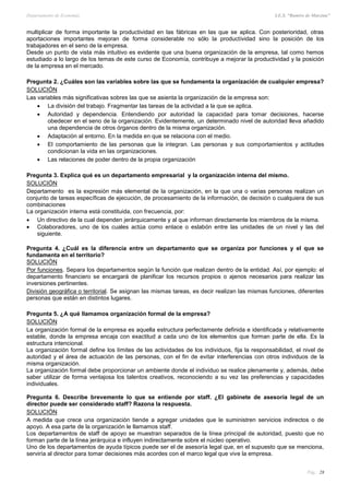 Departamento de Economía I.E.S. “Ramiro de Maeztua”
Pág.: 28
multiplicar de forma importante la productividad en las fábricas en las que se aplica. Con posterioridad, otras
aportaciones importantes mejoran de forma considerable no sólo la productividad sino la posición de los
trabajadores en el seno de la empresa.
Desde un punto de vista más intuitivo es evidente que una buena organización de la empresa, tal como hemos
estudiado a lo largo de los temas de este curso de Economía, contribuye a mejorar la productividad y la posición
de la empresa en el mercado.
Pregunta 2. ¿Cuáles son las variables sobre las que se fundamenta la organización de cualquier empresa?
SOLUCIÓN
Las variables más significativas sobres las que se asienta la organización de la empresa son:
 La división del trabajo. Fragmentar las tareas de la actividad a la que se aplica.
 Autoridad y dependencia. Entendiendo por autoridad la capacidad para tomar decisiones, hacerse
obedecer en el seno de la organización. Evidentemente, un determinado nivel de autoridad lleva añadido
una dependencia de otros órganos dentro de la misma organización.
 Adaptación al entorno. En la medida en que se relaciona con el medio.
 El comportamiento de las personas que la integran. Las personas y sus comportamientos y actitudes
condicionan la vida en las organizaciones.
 Las relaciones de poder dentro de la propia organización
Pregunta 3. Explica qué es un departamento empresarial y la organización interna del mismo.
SOLUCIÓN
Departamento es la expresión más elemental de la organización, en la que una o varias personas realizan un
conjunto de tareas específicas de ejecución, de procesamiento de la información, de decisión o cualquiera de sus
combinaciones
La organización interna está constituida, con frecuencia, por:
 Un directivo de la cual dependen jerárquicamente y al que informan directamente los miembros de la misma.
 Colaboradores, uno de los cuales actúa como enlace o eslabón entre las unidades de un nivel y las del
siguiente.
Pregunta 4. ¿Cuál es la diferencia entre un departamento que se organiza por funciones y el que se
fundamenta en el territorio?
SOLUCIÓN
Por funciones. Separa los departamentos según la función que realizan dentro de la entidad. Así, por ejemplo: el
departamento financiero se encargará de planificar los recursos propios o ajenos necesarios para realizar las
inversiones pertinentes.
División geográfica o territorial. Se asignan las mismas tareas, es decir realizan las mismas funciones, diferentes
personas que están en distintos lugares.
Pregunta 5. ¿A qué llamamos organización formal de la empresa?
SOLUCIÓN
La organización formal de la empresa es aquella estructura perfectamente definida e identificada y relativamente
estable, donde la empresa encaja con exactitud a cada uno de los elementos que forman parte de ella. Es la
estructura intencional.
La organización formal define los límites de las actividades de los individuos, fija la responsabilidad, el nivel de
autoridad y el área de actuación de las personas, con el fin de evitar interferencias con otros individuos de la
misma organización.
La organización formal debe proporcionar un ambiente donde el individuo se realice plenamente y, además, debe
saber utilizar de forma ventajosa los talentos creativos, reconociendo a su vez las preferencias y capacidades
individuales.
Pregunta 6. Describe brevemente lo que se entiende por staff. ¿El gabinete de asesoría legal de un
director puede ser considerado staff? Razona la respuesta.
SOLUCIÓN
A medida que crece una organización tiende a agregar unidades que le suministren servicios indirectos o de
apoyo. A esa parte de la organización le llamamos staff.
Los departamentos de staff de apoyo se muestran separados de la línea principal de autoridad, puesto que no
forman parte de la línea jerárquica e influyen indirectamente sobre el núcleo operativo.
Uno de los departamentos de ayuda típicos puede ser el de asesoría legal que, en el supuesto que se menciona,
serviría al director para tomar decisiones más acordes con el marco legal que vive la empresa.
 