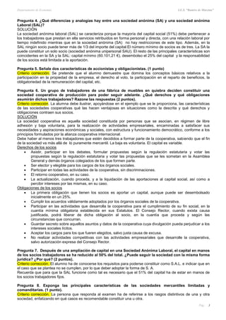 Departamento de Economía I.E.S. “Ramiro de Maeztua”
Pág.: 3
Pregunta 4. ¿Qué diferencias y analogías hay entre una sociedad anónima (SA) y una sociedad anónima
Laboral (SAL)?
SOLUCIÓN
La sociedad anónima laboral (SAL) se caracteriza porque la mayoría del capital social (51%) debe pertenecer a
los trabajadores que prestan en ella servicios retribuidos en forma personal y directa, con una relación laboral por
tiempo indefinido mientras que en la sociedad anónima (SA) no hay restricciones de este tipo. Además, en la
SAL ningún socio puede tener más de 1/3 del importe del capital.El número mínimo de socios es de tres. La SA la
puede constituir un solo socio (sociedad anónima unipersonal SAU). El resto de las principales características son
coincidentes en la SA y la SAL: capital mínimo (60.101,21 €), desembolso el 25% del capital y la responsabilidad
de los socios está limitada a la aportación.
Pregunta 5. Señale dos características de accionistas y obligacionistas. (1 punto)
Criterio corrección. Se pretende que el alumno demuestre que domina los conceptos básicos relativos a la
participación en la propiedad de la empresa, el derecho al voto, la participación en el reparto de beneficios, la
obligatoriedad de la remuneración del capital, etc.
Pregunta 6. Un grupo de trabajadores de una fábrica de muebles en quiebra deciden constituir una
sociedad cooperativa de producción para poder seguir adelante. ¿Qué derechos y qué obligaciones
asumirán dichos trabajadores? Razone las respuestas (2 puntos).
Criterio corrección. La alumna debe ilustrar, apoyándose en el ejemplo que se le proporciona, las características
de las sociedades cooperativas qué las hacen ventajosas en situaciones como la descrita y qué derechos y
obligaciones contraen sus socios.
SOLUCIÓN
La sociedad cooperativa es aquella sociedad constituida por personas que se asocian, en régimen de libre
adhesión y baja voluntaria, para la realización de actividades empresariales, encaminadas a satisfacer sus
necesidades y aspiraciones económicas y sociales, con estructura y funcionamiento democrático, conforme a los
principios formulados por la alianza cooperativa internacional.
Debe haber al menos tres trabajadores que estén decididos a formar parte de la cooperativa, sabiendo que el fin
de la sociedad va más allá de lo puramente mercantil. La baja es voluntaria. El capital es variable.
Derechos de los socios
 Asistir, participar en los debates, formular propuestas según la regulación estatutaria y votar las
propuestas según la regulación estatutaria y votar las propuestas que se les sometan en la Asamblea
General y demás órganos colegiados de los que formen parte.
 Ser elector y elegible para los cargos de los órganos sociales.
 Participar en todas las actividades de la cooperativa, sin discriminaciones.
 El retorno cooperativo, en su caso.
 La actualización, cuando proceda, y a la liquidación de las aportaciones al capital social, así como a
percibir intereses por las mismas, en su caso.
Obligaciones de los socios
 La primera obligación que tienen los socios es aportar un capital, aunque puede ser desembolsado
inicialmente en un 25%.
 Cumplir los acuerdos válidamente adoptados por los órganos sociales de la cooperativa.
 Participar en las actividades que desarrolla la cooperativa para el cumplimiento de su fin social, en la
cuantía mínima obligatoria establecida en sus Estatutos. El Consejo Rector, cuando exista causa
justificada, podrá liberar de dicha obligación al socio, en la cuantía que proceda y según las
circunstancias que concurran.
 Guardar secreto sobre aquellos asuntos y datos de la cooperativa cuya divulgación pueda perjudicar a los
intereses sociales lícitos.
 Aceptar los cargos para los que fueren elegidos, salvo justa causa de excusa.
 No realizar actividades competitivas con las actividades empresariales que desarrolle la cooperativa,
salvo autorización expresa del Consejo Rector.
Pregunta 7. Después de una ampliación de capital en una Sociedad Anónima Laboral, el capital en manos
de los socios trabajadores se ha reducido al 50% del total. ¿Puede seguir la sociedad con la misma forma
jurídica? ¿Por qué? (2 puntos).
Criterio corrección. El alumno ha de conocerse los requisitos para poderse constituir como S.A.L. e indicar que en
el caso que se plantea no se cumplen, por lo que deber adoptar la forma de S. A.
Recuerda que para que la SAL funcione como tal es necesario que el 51% del capital ha de estar en manos de
los socios trabajadores fijos.
Pregunta 8. Exponga las principales características de las sociedades mercantiles limitadas y
comanditarias. (1 punto).
Criterio corrección. La persona que responda al examen ha de referirse a los rasgos distintivos de una y otra
sociedad, enfatizando en qué casos es recomendable constituir una u otra.
 