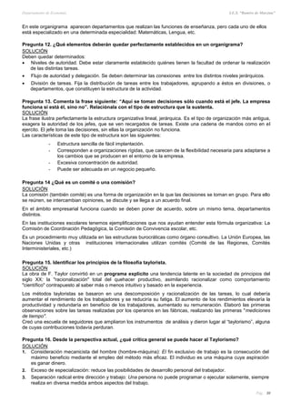 Departamento de Economía I.E.S. “Ramiro de Maeztua”
Pág.: 30
En este organigrama aparecen departamentos que realizan las funciones de enseñanza, pero cada uno de ellos
está especializado en una determinada especialidad: Matemáticas, Lengua, etc.
Pregunta 12. ¿Qué elementos deberán quedar perfectamente establecidos en un organigrama?
SOLUCIÓN
Deben quedar determinados:
 Niveles de autoridad. Debe estar claramente establecido quiénes tienen la facultad de ordenar la realización
de las distintas tareas.
 Flujo de autoridad y delegación. Se deben determinar las conexiones entre los distintos niveles jerárquicos.
 División de tareas. Fija la distribución de tareas entre los trabajadores, agrupando a éstos en divisiones, o
departamentos, que constituyen la estructura de la actividad.
Pregunta 13. Comenta la frase siguiente: “Aquí se toman decisiones sólo cuando está el jefe. La empresa
funciona si está él, sino no”. Relaciónala con el tipo de estructura que la sustenta.
SOLUCIÓN
La frase ilustra perfectamente la estructura organizativa lineal, jerárquica. Es el tipo de organización más antigua,
exagera la autoridad de los jefes, que se ven recargados de tareas. Existe una cadena de mandos como en el
ejercito. El jefe toma las decisiones, sin ellas la organización no funciona.
Las características de este tipo de estructura son las siguientes:
- Estructura sencilla de fácil implantación.
- Corresponden a organizaciones rígidas, que carecen de la flexibilidad necesaria para adaptarse a
los cambios que se producen en el entorno de la empresa.
- Excesiva concentración de autoridad.
- Puede ser adecuada en un negocio pequeño.
Pregunta 14 ¿Qué es un comité o una comisión?
SOLUCIÓN
La comisión (también comité) es una forma de organización en la que las decisiones se toman en grupo. Para ello
se reúnen, se intercambian opiniones, se discute y se llega a un acuerdo final.
En el ámbito empresarial funciona cuando se deben poner de acuerdo, sobre un mismo tema, departamentos
distintos.
En las instituciones escolares tenemos ejemplificaciones que nos ayudan entender esta fórmula organizativa: La
Comisión de Coordinación Pedagógica, la Comisión de Convivencia escolar, etc.
Es un procedimiento muy utilizada en las estructuras burocráticas como órgano consultivo. La Unión Europea, las
Naciones Unidas y otras instituciones internacionales utilizan comités (Comité de las Regiones, Comités
Interministeriales, etc.)
Pregunta 15. Identificar los principios de la filosofía taylorista.
SOLUCIÓN
La obra de F. Taylor convirtió en un programa explícito una tendencia latente en la sociedad de principios del
siglo XX: la "racionalización" total del quehacer productivo, asimilando racionalizar como comportamiento
"científico" contrapuesto al saber más o menos intuitivo y basado en la experiencia.
Los métodos tayloristas se basaron en una descomposición y racionalización de las tareas, lo cual debería
aumentar el rendimiento de los trabajadores y se reduciría su fatiga. El aumento de los rendimientos elevaría la
productividad y redundaría en beneficio de los trabajadores, aumentado su remuneración. Elaboró las primeras
observaciones sobre las tareas realizadas por los operarios en las fábricas, realizando las primeras "mediciones
de tiempo".
Creó una escuela de seguidores que ampliaron los instrumentos de análisis y dieron lugar al “taylorismo”, alguna
de cuyas contribuciones todavía perduran.
Pregunta 16. Desde la perspectiva actual, ¿qué crítica general se puede hacer al Taylorismo?
SOLUCIÓN
1. Consideración mecanicista del hombre (hombre-máquina): El fin exclusivo de trabajo es la consecución del
máximo beneficio mediante el empleo del método más eficaz. El individuo es una máquina cuya aspiración
es ganar dinero.
2. Exceso de especialización: reduce las posibilidades de desarrollo personal del trabajador.
3. Separación radical entre dirección y trabajo: Una persona no puede programar o ejecutar solamente, siempre
realiza en diversa medida ambos aspectos del trabajo.
 