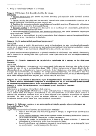 Departamento de Economía I.E.S. “Ramiro de Maeztua”
Pág.: 31
4. Niega la existencia de conflictos en la empresa.
Pregunta 17. Principios de la dirección científica del trabajo.
SOLUCIÓN
1. Rechazo de la intuición para diseñar los puestos de trabajo y la asignación de los individuos a dichos
puestos.
2. Estudio científico del trabajo para que sea capaz de analizar las tareas que realizan los operarios, con el
estudio de tiempos, movimientos, procesos, demoras, etc.
3. Establecer los niveles de producción sobre la base de los análisis anteriores. El sistema de retribuciones
se fundamentaría en las cifras de producción fijadas.
4. Selección científica de los trabajadores de acuerdo con el puesto que van a desempeñar, junto con una
formación y enseñanza específica del mismo.
5. Necesidad de estrecha colaboración entre directivos y trabajadores para aplicar plenamente los principios
de la organización científica.
6. Reparto de la responsabilidad de una forma equitativa. Los trabajadores asumen la responsabilidad de
ejecución de tareas y los directivos de diseñarlas.
Pregunta 18. ¿En qué consiste la gestión del conocimiento?
SOLUCIÓN
Las reflexiones sobre la gestión del conocimiento surgió en la década de los años noventa del siglo pasado,
siendo una de las principales herramientas que las organizaciones (particularmente las empresas) utilizan para su
desarrollo estratégico, ya que maximizan la utilización de los conocimientos que poseen.
La gestión del conocimiento la podemos es un proceso sistemático e intencionado, para detectar, seleccionar y
usar la información de los integrantes de la organización, con el objeto de aplicarlo en la estrategia empresarial y
generar valor.
Pregunta 19. Comenta brevemente las características principales de la escuela de las Relaciones
Humanas
SOLUCIÓN
La escuela de Relaciones Humanas surge como consecuencia de los estudios llevados a cabo en las primeras
décadas del siglo XX, por el sociólogo Elton Mayo (1880 –1949) en los talleres de la Western Electric Co. En
ellos se observó que podían obtenerse mejores rendimientos de los trabajadores, a largo plazo, no sólo mediante
la mejora de los movimientos, los métodos o los tiempos (principios tayloristas), sino mediante un trato más
humano. Este aspecto que ponía de manifiesto una visión distinta de la organización, en la que el hombre pasa a
ser el factor más significativo de la empresa, y no solo un medio de producción.
Pregunta 20. En un Instituto de Secundaria, el jefe de departamento de matemáticas, la jefa de estudios y
un profesor de dicho departamento comparten la afición por el cine. De vez en cuando se reúnen los fines
de semana e inevitablemente hablan de los asuntos relacionados con el centro.
Pregunta nº 2 ¿Qué tipo de organización constituye este grupo? Justifique la respuesta
SOLUCIÓN
Estamos ante un típico grupo informal dentro de la empresa.
Recuerda que la organización informal tiene su origen en la comunidad de intereses de los grupos informales
que se forman dentro de la empresa. Esta afinidad se basa, frecuentemente, en un interés común, como es el
caso del cine, en otros de protección mutua, en un deseo de poder o una esperanza de conseguir sus objetivos
personales. Se crean normas de grupo, se esperan diferentes comportamientos o roles, se relacionan
socialmente, asumen ciertos "status" y se crean canales de comunicación.
Pregunta 21. Elabore un cuadro en el que se recojan las principales ventajas e inconvenientes de las
teorías de Fayol y de Taylor
SOLUCIÓN
Taylor: Principios de la dirección científica. La racionalización del trabajo:
 Rechazo de la intuición para diseñar los puestos de trabajo y la asignación de los individuos a
dichos puestos.
 Estudio científico del trabajo para que sea capaz de analizar las tareas que realizan los operarios,
con el estudio de tiempos, movimientos, procesos, demoras, etc.
 Establecer los niveles de producción sobre la base de los análisis anteriores. El sistema de
retribuciones se fundamentaría en las cifras de producción fijadas.
 Selección científica de los trabajadores de acuerdo con el puesto que van a desempeñar, junto
con una formación y enseñanza específica del mismo.
 