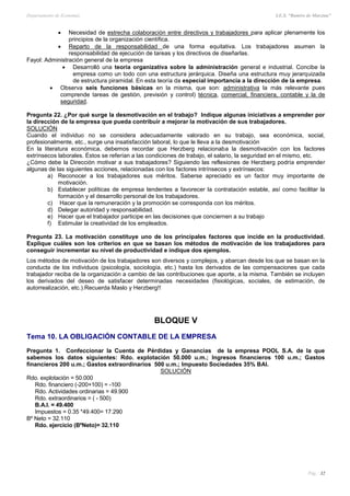 Departamento de Economía I.E.S. “Ramiro de Maeztua”
Pág.: 32
 Necesidad de estrecha colaboración entre directivos y trabajadores para aplicar plenamente los
principios de la organización científica.
 Reparto de la responsabilidad de una forma equitativa. Los trabajadores asumen la
responsabilidad de ejecución de tareas y los directivos de diseñarlas.
Fayol: Administración general de la empresa
 Desarrolló una teoría organizativa sobre la administración general e industrial. Concibe la
empresa como un todo con una estructura jerárquica. Diseña una estructura muy jerarquizada
de estructura piramidal. En esta teoría da especial importancia a la dirección de la empresa.
 Observa seis funciones básicas en la misma, que son: administrativa la más relevante pues
comprende tareas de gestión, previsión y control) técnica, comercial, financiera, contable y la de
seguridad.
Pregunta 22. ¿Por qué surge la desmotivación en el trabajo? Indique algunas iniciativas a emprender por
la dirección de la empresa que pueda contribuir a mejorar la motivación de sus trabajadores.
SOLUCIÓN
Cuando el individuo no se considera adecuadamente valorado en su trabajo, sea económica, social,
profesionalmente, etc., surge una insatisfacción laboral, lo que le lleva a la desmotivación
En la literatura económica, debemos recordar que Herzberg relacionaba la desmotivación con los factores
extrínsecos laborales. Éstos se referían a las condiciones de trabajo, el salario, la seguridad en el mismo, etc.
¿Cómo debe la Dirección motivar a sus trabajadores? Siguiendo las reflexiones de Herzberg podría emprender
algunas de las siguientes acciones, relacionadas con los factores intrínsecos y extrínsecos:
a) Reconocer a los trabajadores sus méritos. Saberse apreciado es un factor muy importante de
motivación.
b) Establecer políticas de empresa tendentes a favorecer la contratación estable, así como facilitar la
formación y el desarrollo personal de los trabajadores.
c) Hacer que la remuneración y la promoción se corresponda con los méritos.
d) Delegar autoridad y responsabilidad.
e) Hacer que el trabajador participe en las decisiones que conciernen a su trabajo
f) Estimular la creatividad de los empleados.
Pregunta 23. La motivación constituye uno de los principales factores que incide en la productividad.
Explique cuáles son los criterios en que se basan los métodos de motivación de los trabajadores para
conseguir incrementar su nivel de productividad e indique dos ejemplos.
Los métodos de motivación de los trabajadores son diversos y complejos, y abarcan desde los que se basan en la
conducta de los individuos (psicología, sociología, etc.) hasta los derivados de las compensaciones que cada
trabajador reciba de la organización a cambio de las contribuciones que aporte, a la misma. También se incluyen
los derivados del deseo de satisfacer determinadas necesidades (fisiológicas, sociales, de estimación, de
autorrealización, etc.).Recuerda Maslo y Herzberg!!
BLOQUE V
Tema 10. LA OBLIGACIÓN CONTABLE DE LA EMPRESA
Pregunta 1. Confeccionar la Cuenta de Pérdidas y Ganancias de la empresa POOL S.A. de la que
sabemos los datos siguientes: Rdo. explotación 50.000 u.m.; Ingresos financieros 100 u.m.; Gastos
financieros 200 u.m.; Gastos extraordinarios 500 u.m.; Impuesto Sociedades 35% BAI.
SOLUCIÓN
Rdo. explotación = 50.000
Rdo. financiero (-200+100) = -100
Rdo. Actividades ordinarias = 49.900
Rdo. extraordinarios = ( - 500)
B.A.I. = 49.400
Impuestos = 0.35 *49.400= 17.290
Bº Neto = 32.110
Rdo. ejercicio (BºNeto)= 32.110
 