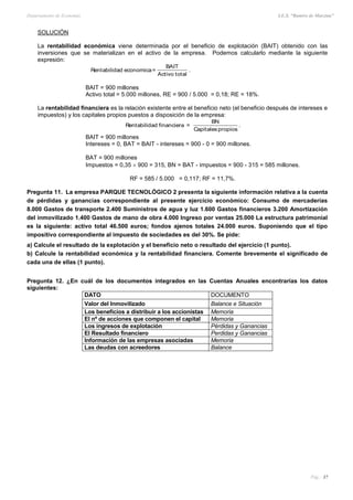 Departamento de Economía I.E.S. “Ramiro de Maeztua”
Pág.: 37
SOLUCIÓN
La rentabilidad económica viene determinada por el beneficio de explotación (BAIT) obtenido con las
inversiones que se materializan en el activo de la empresa. Podemos calcularlo mediante la siguiente
expresión:
Rentabilidad economica=
BAIT
Activo total
.
BAIT = 900 millones
Activo total = 5.000 millones, RE = 900 / 5.000 = 0,18; RE = 18%.
La rentabilidad financiera es la relación existente entre el beneficio neto (el beneficio después de intereses e
impuestos) y los capitales propios puestos a disposición de la empresa:
Rentabilidad financiera =
BN
Capitalespropios
.
BAIT = 900 millones
Intereses = 0, BAT = BAIT - intereses = 900 - 0 = 900 millones.
BAT = 900 millones
Impuestos = 0,35  900 = 315, BN = BAT - impuestos = 900 - 315 = 585 millones.
RF = 585 / 5.000 = 0,117; RF = 11,7%.
Pregunta 11. La empresa PARQUE TECNOLÓGICO 2 presenta la siguiente información relativa a la cuenta
de pérdidas y ganancias correspondiente al presente ejercicio económico: Consumo de mercaderías
8.000 Gastos de transporte 2.400 Suministros de agua y luz 1.600 Gastos financieros 3.200 Amortización
del inmovilizado 1.400 Gastos de mano de obra 4.000 Ingreso por ventas 25.000 La estructura patrimonial
es la siguiente: activo total 46.500 euros; fondos ajenos totales 24.000 euros. Suponiendo que el tipo
impositivo correspondiente al impuesto de sociedades es del 30%. Se pide:
a) Calcule el resultado de la explotación y el beneficio neto o resultado del ejercicio (1 punto).
b) Calcule la rentabilidad económica y la rentabilidad financiera. Comente brevemente el significado de
cada una de ellas (1 punto).
Pregunta 12. ¿En cuál de los documentos integrados en las Cuentas Anuales encontrarías los datos
siguientes:
DATO DOCUMENTO
Valor del Inmovilizado Balance e Situación
Los beneficios a distribuir a los accionistas Memoria
El nº de acciones que componen el capital Memoria
Los ingresos de explotación Pérdidas y Ganancias
El Resultado financiero Perdidas y Ganancias
Información de las empresas asociadas Memoria
Las deudas con acreedores Balance
 