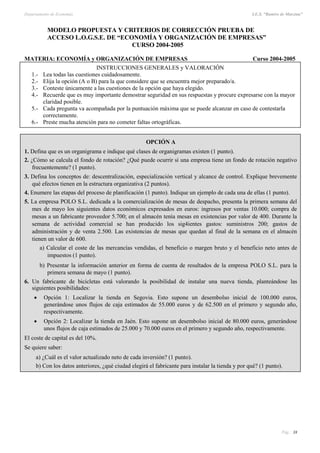 Departamento de Economía I.E.S. “Ramiro de Maeztua”
Pág.: 38
MODELO PROPUESTA Y CRITERIOS DE CORRECCIÓN PRUEBA DE
ACCESO L.O.G.S.E. DE “ECONOMÍA Y ORGANIZACIÓN DE EMPRESAS”
CURSO 2004-2005
MATERIA: ECONOMÍA y ORGANIZACIÓN DE EMPRESAS Curso 2004-2005
OPCIÓN A
1. Defina que es un organigrama e indique qué clases de organigramas existen (1 punto).
2. ¿Cómo se calcula el fondo de rotación? ¿Qué puede ocurrir si una empresa tiene un fondo de rotación negativo
frecuentemente? (1 punto).
3. Defina los conceptos de: descentralización, especialización vertical y alcance de control. Explique brevemente
qué efectos tienen en la estructura organizativa (2 puntos).
4. Enumere las etapas del proceso de planificación (1 punto). Indique un ejemplo de cada una de ellas (1 punto).
5. La empresa POLO S.L. dedicada a la comercialización de mesas de despacho, presenta la primera semana del
mes de mayo los siguientes datos económicos expresados en euros: ingresos por ventas 10.000; compra de
mesas a un fabricante proveedor 5.700; en el almacén tenía mesas en existencias por valor de 400. Durante la
semana de actividad comercial se han producido los sig4ientes gastos: suministros 200; gastos de
administración y de venta 2.500. Las existencias de mesas que quedan al final de la semana en el almacén
tienen un valor de 600.
a) Calcular el coste de las mercancías vendidas, el beneficio o margen bruto y el beneficio neto antes de
impuestos (1 punto).
b) Presentar la información anterior en forma de cuenta de resultados de la empresa POLO S.L. para la
primera semana de mayo (1 punto).
6. Un fabricante de bicicletas está valorando la posibilidad de instalar una nueva tienda, planteándose las
siguientes posibilidades:
 Opción 1: Localizar la tienda en Segovia. Esto supone un desembolso inicial de 100.000 euros,
generándose unos flujos de caja estimados de 55.000 euros y de 62.500 en el primero y segundo año,
respectivamente.
 Opción 2: Localizar la tienda en Jaén. Esto supone un desembolso inicial de 80.000 euros, generándose
unos flujos de caja estimados de 25.000 y 70.000 euros en el primero y segundo año, respectivamente.
El coste de capital es del 10%.
Se quiere saber:
a) ¿Cuál es el valor actualizado neto de cada inversión? (1 punto).
b) Con los datos anteriores, ¿qué ciudad elegirá el fabricante para instalar la tienda y por qué? (1 punto).
INSTRUCCIONES GENERALES y VALORACIÓN
1.- Lea todas las cuestiones cuidadosamente.
2.- Elija la opción (A o B) para la que considere que se encuentra mejor preparado/a.
3.- Conteste únicamente a las cuestiones de la opción que haya elegido.
4.- Recuerde que es muy importante demostrar seguridad en sus respuestas y procure expresarse con la mayor
claridad posible.
5.- Cada pregunta va acompañada por la puntuación máxima que se puede alcanzar en caso de contestarla
correctamente.
6.- Preste mucha atención para no cometer faltas ortográficas.
 