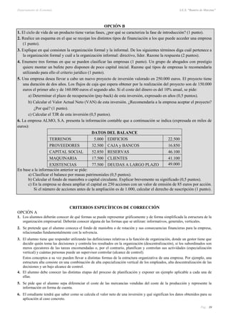 Departamento de Economía I.E.S. “Ramiro de Maeztua”
Pág.: 39
OPCIÓN B
1. El ciclo de vida de un producto tiene varias fases, ¿por qué se caracteriza la fase de introducción? (1 punto).
2. Realice un esquema en el que se recojan los distintos tipos de financiación a los que puede acceder una empresa
(1 punto).
3. Explique en qué consisten la organización formal y la informal. De los siguientes términos diga cuál pertenece a
la organización formal y cuál a la organización informal: directivo, líder. Razone la respuesta (2 puntos).
4. Enumere tres formas en que se pueden clasificar las empresas (1 punto). Un grupo de abogados con prestigio
quiere montar un bufete pero disponen de poco capital inicial. Razone qué tipos de empresas le recomendaría
utilizando para ello el criterio jurídico (1 punto).
5. Una empresa desea llevar a cabo un nuevo proyecto de inversión valorado en 250.000 euros. El proyecto tiene
una duración de dos años. Los flujos de caja que espera obtener por la realización del proyecto son de 150.000
euros el primer año y de 160.000 euros el segundo año. Si el coste del dinero es del 10% anual, se pide:
a) Determinar el plazo de recuperación (pay-back) de esta inversión, expresado en años (0,5 puntos).
b) Calcular el Valor Actual Neto (VAN) de esta inversión. ¿Recomendaría a la empresa aceptar el proyecto?
¿Por qué? (1 punto).
c) Calcular el TJR de esta inversión (0,5 puntos).
6. La empresa ALMO, S.A. presenta la información contable que a continuación se indica (expresada en miles de
euros):
DATOS DEL BALANCE
TERRENOS 5.000 EDIFICIOS 22.500
PROVEEDORES 32.500 CAJA y BANCOS 16.850
CAPITAL SOCIAL 52.850 RESERVAS 46.100
MAQUINARIA 17.500 CLIENTES 41.100
EXISTENCIAS 77.500 DEUDAS A LARGO PLAZO 49.000
En base a la información anterior se pide:
a) Clasificar el balance por masas patrimoniales (0,5 puntos).
b) Calcular el fondo de maniobra o capital circulante. Explicar brevemente su significado (0,5 puntos).
c) En la empresa se desea ampliar el capital en 250 acciones con un valor de emisión de 85 euros por acción.
Si el número de acciones antes de la ampliación es de 1.000, calcular el derecho de suscripción (1 punto).
CRITERIOS ESPECÍFICOS DE CORRECCIÓN
OPCIÓN A
1. Los alumnos deberán conocer de qué formas se puede representar gráficamente y de forma simplificada la estructura de la
organización empresarial. Deberán conocer alguna de las formas que se utilizan: informativos, generales, verticales.
2. Se pretende que el alumno conozca el fondo de maniobra o de rotación y sus consecuencias financieras para la empresa,
relacionadas fundamentalmente con la solvencia.
3. El alumno tiene que responder utilizando las definiciones relativas a la función de organización, donde un gestor tiene que
decidir quién toma las decisiones y controla los resultados en la organización (descentralización), si los subordinados son
meros ejecutores de las tareas encomendadas o, por el contrario, planifican y controlan sus actividades (especialización
vertical) y cuántas personas puede un supervisor controlar (alcance de control).
Estos conceptos a su vez pueden llevar a distintas formas de la estructura organizativa de una empresa. Por ejemplo, una
estructura alta consiste en una combinación de alta especialización vertical de los empleados, alta descentralización de las
decisiones y un bajo alcance de control.
4. El alumno debe conocer las distintas etapas del proceso de planificación y exponer un ejemplo aplicable a cada una de
ellas.
5. Se pide que el alumno sepa diferenciar el coste de las mercancías vendidas del coste de la producción y represente la
información en forma de cuenta.
6. El estudiante tendrá que saber como se calcula el valor neto de una inversión y qué significan los datos obtenidos para su
aplicación al caso concreto.
 