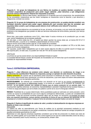 Departamento de Economía I.E.S. “Ramiro de Maeztua”
Pág.: 4
Pregunta 9. Un grupo de trabajadores de una fábrica de muebles en quiebra deciden constituir una
sociedad cooperativa de producción para poder seguir adelante. ¿Qué derechos y qué obligaciones
asumirán dichos trabajadores? Razone las respuestas (2 puntos).
Criterio corrección. La alumna debe ilustrar, apoyándose en el ejemplo que se le proporciona, las características
de las sociedades cooperativas que las hacen ventajosas en situaciones como la descrita y qué derechos y
obligaciones contraen sus socios.
Pregunta 10. Un grupo de trabajadores de una empresa de construcción, en quiebra decide constituir una
Sociedad Anónima Laboral para poder seguir adelante.¿En qué consiste este tipo de sociedad, qué
requisitos debe cumplir y qué ventajas puede obtener al ser calificada como laboral? (2 puntos).
SOLUCIÓN
La sociedad anónima laboral es una sociedad en la que, al menos, el cincuenta y uno por ciento del capital social
pertenece a los trabajadores que prestan en ella sus servicios retribuidos de forma directa, personal y por tiempo
indefinido.
Ahora bien, para poder constituirse como S.A.L. debe haber 4 socios mínimos en la constitución que, en este
caso, serían trabajadores de la empresa quebrada.
Por otro lado, y como todas las S.A., el capital que deben aportan los socios debe ser, al menos 60.101,21 €
(10.000.000 ptas.), suscrito en su totalidad y desembolsado al menos el 25%.
Ninguno de los socios debe poseer más de 1/3 del capital de la sociedad.
Deben ser socios como mínimo el 85% de los trabajadores fijos o a jornada completa ó el 75% si la SAL tiene
menos de 25 socios trabajadores.
Por supuesto, puede haber trabajadores que no sean socios (algunos de ellos no querrán asumir el riesgo que
ello supone) pero, en este caso, no pueden ser más del 15% de los socios trabajadores.
VENTAJAS
La primera es que los socios tienen una responsabilidad limitada al capital
La sociedad laboral tributa a través del Impuesto de Sociedades con el mismo tipo que la sociedad anónima y la
sociedad de responsabilidad limitada
Tema 2. ESTRATEGIA EMPRESARIAL
Pregunta 1. ¿Qué diferencia (s) existe(n) entre adoptar una decisión en condiciones de riesgo o en
condiciones de incertidumbre? Razone su respuesta y ponga un ejemplo de cada situación (2 puntos).
Criterio corrección: Se supone que el estudiante podrá reconocer la existencia de mayor o menor información
como factor determinante para caracterizar a la toma de decisiones y que será capaz de ilustrar adecuadamente
sus conocimientos con los ejemplos pertinentes.
INCERTIDUMBRE. Se entiende por incertidumbre una situación en la cual no se conoce completamente la
probabilidad de que ocurra un determinado evento: si el evento en cuestión es un proyecto de inversión, por
ejemplo, no es posible conocer con certeza el retorno que el mismo producirá en un período dado. La
incertidumbre significa entonces, en economía, impredictibilidad o previsión imperfecta de los sucesos futuros, y
no tiene la carga psicológica que se le añade a la palabra cuando se la usa en el lenguaje cotidiano.
RIESGO. Posibilidad de un suceso determinado. Dicha posibilidad puede ser estimada con cierta precisión, como
cuando se conoce la probabilidad de que ocurra alguna contingencia determinada, o puede ser completamente
imprevisible. Todas las acciones humanas presentan algún tipo de riesgo. En economía, el concepto de riesgo
tiene una especial importancia, porque permite comprender la forma en que se obtienen las ganancias de las
empresas en un entorno competitivo. Cualquier forma de actividad empresarial implica una serie de riesgos
Pregunta 2. Explica el significado de cadena de valor y analiza la deslocalización de algunas empresas en
España en base a ese concepto
SOLUCIÓN
La cadena de valor es esencialmente una “forma de análisis de la actividad empresarial mediante la cual
descomponemos una empresa en sus partes constitutivas, buscando identificar fuentes de ventaja competitiva en
aquellas actividades generadoras de valor”.
Basándose en esto algunas empresas españolas consideran que la fase de producción no añade casi nada de
valor a la cadena global, por lo que tratan de irse a otros lugares en los que los costes laborales (mano de obra) y
fiscales (impuestos) sean mucho menores y, en consecuencia, añaden valor.
 