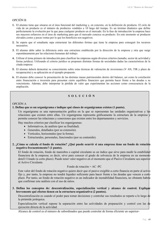 Departamento de Economía I.E.S. “Ramiro de Maeztua”
Pág.: 40
OPCIÓN B
1. El alumno tiene que situarse en el área funcional del marketing y, en concreto, en la definición de producto. El ciclo de
vida de un producto es el número de productos vendidos a 10 largo del tiempo. Es un término dinámico que define
perfectamente la evolución por la que pasa cualquier producto en el mercado. En la fase de introducción la empresa hace
sus mayores esfuerzos en el área de marketing para que el mercado conozca su producto. En este momento se producen
elevados costes y pocas ventas por lo que los beneficios son negativos.
2. Se espera que el estudiante sepa estructurar las diferentes formas que tiene la empresa para conseguir los recursos
necesarios.
3. El alumno debe saber la diferencia entre una estructura establecida por la dirección de la empresa y otra que surge
espontáneamente por las relaciones humanas del trabajo.
4. Utilizar el tema primero de introducción para clasificar las empresas según diversos criterios (tamaño, sector de actividad y
forma jurídica). Utilizando el criterio jurídico se proponen distintas formas de sociedades dadas las características de la
citada empresa
5. El alumno deberá demostrar su conocimiento sobre estas técnicas de valoración de inversiones (V AN, TIR y plazo de
recuperación) y su aplicación en el ejemplo propuesto.
6. El alumno debe conocer la presentación de las distintas masas patrimoniales dentro del balance, así como la correlación
entre financiación e inversión para presentar cierto equilibrio financiero que permita hacer frente a las deudas a su
vencimiento. Además, debe interpretar la pérdida de valor que experimentan las acciones como consecuencia de la
ampliación.
S O L U C I Ó N
OPCIÓN A
1. Defina que es un organigrama e indique qué clases de organigramas existen (1 punto).
Un organigrama es una representación gráfica en la que se representan las unidades organizativas y las
relaciones que existen entre ellas. Un organigrama representa gráficamente la estructura de la empresa y
permite conocer las relaciones y conexiones que existen entre los departamentos y servicios.
Hay muchos criterios par clasificar los organigramas:
 Informativos, de análisis (por su finalidad).
 Generales, detallados (por su extensión).
 Verticales, horizontales (por la forma).
 Estructurales, personales, funcionales (por su contenido).
2. ¿Cómo se calcula el fondo de rotación? ¿Qué puede ocurrir si una empresa tiene un fondo de rotación
negativo frecuentemente? (1 punto).
El fondo de rotación, fondo de maniobra o capital circulante es un índice que sirve para medir la estabilidad
financiera de la empresa; es decir, sirve para conocer el grado de solvencia de la empresa en un momento
detel111inado (a corto plazo). Puede tener valor negativo en el momento que el Pasivo Circulante sea superior
al Activo Circulante.
Fondo de rotación = AC -PC
Este valor del fondo de rotación negativo quiere decir que el pasivo exigible a corto financia en parte al activo
fijo y, por tanto, la empresa no tendrá liquidez suficiente para hacer frente a las deudas que vencen a corto
plazo. Por tanto, un fondo de rotación negativo es un indicador de inestabilidad financiera, no obstante habría
que confirmar este análisis con el uso de ratios.
3. Defina los conceptos de: descentralización, especialización vertical y alcance de control. Explique
brevemente qué efectos tienen en la estructura organizativa (2 puntos).
Descentralización es cuando el poder para tomar decisiones y controlar sus resultados se reparte a lo largo de
la pirámide jerárquica.
Especialización vertical supone la separación entre las actividades de preparación y control con las de
ejecución directa de la actividad.
Alcance de control es el número de subordinados que puede controlar de forma eficiente un superior-
 