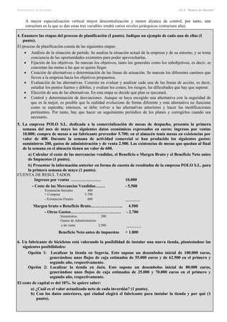 Departamento de Economía I.E.S. “Ramiro de Maeztua”
Pág.: 41
A mayor especialización vertical mayor descentralización y menor alcance de control, por tanto, una
estructura en la que se dan estas tres variables tendrá varios niveles jerárquicos (estructura alta).
4. Enumere las etapas del proceso de planificación (I punto). Indique un ejemplo de cada una de ellas (I
punto).
El proceso de planificación consta de las siguientes etapas:
 Análisis de la situación de partida. Se analiza la situación actual de la empresa y de su entorno, y se toma
conciencia de las oportunidades existentes para poder aprovecharlas.
 Fijación de los objetivos. Se marcan los objetivos, tanto los generales como los subobjetivos, es decir, se
concretan las metas a las que se quiere llegar.
 Creación de alternativas o determinación de las líneas de actuación. Se marcan los diferentes caminos que
lleven a la empresa hacia los objetivos propuestos.
 Evaluación de las alternativas. Consiste en evaluar y analizar cada una de las líneas de acción, es decir,
estudiar los puntos fuertes y débiles, y evaluar los costes, los riesgos, las dificultades que hay que superar.
 Elección de una de las alternativas. En esta etapa se decide qué plan se ejecutará.
 Control y determinación de desviaciones. Aunque se haya escogido una alternativa con la seguridad de
que es la mejor, es posible que la realidad evolucione de forma diferente y esta alternativa no funcione
como se esperaba; entonces, se debe volver a las alternativas anteriores y hacer las modificaciones
pertinentes. Por tanto, hay que hacer un seguimiento periódico de los planes y corregirlos cuando sea
necesario.
5. La empresa POLO S.L. dedicada a la comercialización de mesas de despacho, presenta la primera
semana del mes de mayo los siguientes datos económicos expresados en euros: ingresos por ventas
10.000; compra de mesas a un fabricante proveedor 5.700; en el almacén tenía mesas en existencias por
valor de 400. Durante la semana de actividad comercial se han producido los siguientes gastos:
suministros 200, gastos de administración y de venta 2.500. Las existencias de mesas que quedan al final
de la semana en el almacén tienen un valor de 600.
a) Calcular el coste de las mercancías vendidas, el Beneficio o Margen Bruto y el Beneficio Neto antes
de Impuestos (1 punto).
b) Presentar la información anterior en forma de cuenta de resultados de la empresa POLO S.L. para
la primera semana de mayo (1 punto).
CUENTA DE RESUL TADOS
Ingresos por ventas ………………… 10.000
- Coste de las Mercancías Vendidas……. - 5.500
Existencias Iniciales 400
+ Compras 5.700
- Existencias Finales 600 _______
Margen bruto o Beneficio Bruto………………….. 4.500
- Otros Gastos……………………………… - 2.700
· Suministros 200
· Gastos de Administración
y de venta 2.500 _______
Beneficio Neto antes de impuestos + 1.800
6. Un fabricante de bicicletas está valorando la posibilidad de instalar una nueva tienda, planteándose las
siguientes posibilidades:
Opción 1: Localizar la tienda en Segovia. Esto supone un desembolso inicial de 100.000 euros,
generándose unos flujos de caja estimados de 55.000 euros y de 62.500 en el primero y
segundo año, respectivamente.
Opción 2: Localizar la tienda en Jaén. Esto supone un desembolso inicial de 80.000 euros,
generándose unos flujos de caja estimados de 25.000 y 70.000 euros en el primero y
segundo año, respectivamente.
El coste de capital es del 10%. Se quiere saber:
a) ¿Cuál es el valor actualizado neto de cada inversión? (1 punto).
b) Con los datos anteriores, qué ciudad elegirá el fabricante para instalar la tienda y por qué (1
punto).
 