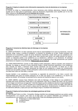 Departamento de Economía I.E.S. “Ramiro de Maeztua”
Pág.: 5
IDENTIFICACIÓN DEL PROBLEMA
EVALUACIÓN DE LAS MISMAS
SELECCIÓN DE LA MÁS ADECUADA
EJECUCIÓN
CONTROL
DESARROLLO DE ALTERNATIVAS
INFORMACIÓN
FEED-BACK
Pregunta 3. Explica la relación entre información empresarial y toma de decisiones en la empresa
SOLUCIÓN
La función de dirigir es, fundamentalmente, tomar decisiones entre distintas alternativas, tratando de elegir
aquella que es mejor para la organización. Tanto las decisiones programadas como aquellas que no los son
deben basarse en la información y en la fiabilidad de la misma.
La metodología para la toma de decisiones se basa en el siguiente proceso:
Pregunta 4. Comenta los distintos tipos de liderazgo en la empresa
SOLUCIÓN
EL LÍDER AUTÓCRATA: Un líder autócrata asume toda la responsabilidad de la toma de decisiones, inicia las
acciones, dirige, motiva y controla al subalterno. La decisión se centraliza en el líder. Puede considerar que
solamente él es competente y capaz de tomar decisiones importantes, puede sentir que sus subalternos son
incapaces de guiarse a sí mismos o puede tener otras razones para asumir una sólida posición de fuerza y
control. La respuesta pedida a los subalternos es La obediencia y adhesión a sus decisiones. El autócrata
observa los niveles de desempeño de sus subalternos con la esperanza de evitar desviaciones que puedan
presentarse con respecto a sus directrices. Relacionado con la Teoría X
-EL LÍDER PARTICIPATIVO: Cuando un líder adopta el estilo participativo, utiliza la consulta, para practicar el
liderazgo. No delega su derecho a tomar decisiones finales y señala directrices específicas a sus subalternos
pero consulta sus ideas y opiniones sobre muchas decisiones que les incumben. Si desea ser un líder
participativo eficaz, escucha y analiza seriamente las ideas de sus subalternos y acepta sus contribuciones
siempre que sea posible y práctico. El líder participativo cultiva la toma de decisiones de sus subalternos para que
sus ideas sean cada vez más útiles y maduras.
Impulsa también a sus subalternos a incrementar su capacidad de autocontrol y los insta a asumir más
responsabilidad para guiar sus propios esfuerzos. Es un líder que apoya a sus subalternos y no asume una
postura de dictador. Sin embargo, la autoridad final en asuntos de importancia sigue en sus manos.
EL LÍDER LIBERAL (Laissez faire): Mediante este estilo de liderazgo, el líder delega en sus subalternos la
autoridad para tomar decisiones Puede decir a sus seguidores "aquí hay un trabajo que hacer. No me importa
cómo lo hagan con tal de que se haga bien". Este líder espera que los subalternos asuman la responsabilidad por
su propia motivación, guía y control. Excepto por la estipulación de un número mínimo de reglas, este estilo de
liderazgo, proporciona muy poco contacto y apoyo para los seguidores. Evidentemente, el subalterno tiene que
ser altamente calificado y capaz para que este enfoque tenga un resultado final satisfactorio.
Pregunta 5. Explica de forma básica las estrategias genéricas de Porter
SOLUCIÓN
En 1980 Michael Porter en el libro Competitive Strategy identificó tres estrategias genéricas que podían usarse
individualmente o en conjunto, para crear en el largo plazo una posición defendible que aventajara a los
competidores en una industria o en un sector determinado. Esas tres estrategias genéricas fueron:
a) El liderazgo en costes totales bajos
b) La diferenciación.
c) El enfoque
Ver apuntes
 