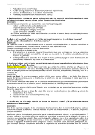 Departamento de Economía I.E.S. “Ramiro de Maeztua”
Pág.: 7
 Reducida inversión inicial Ventaja.
 Pueden conseguir economías de escala en producción Inconveniente.
 Carencia de infraestructura en el exterior. Inconveniente.
 Fiabilidad y rapidez en la comunicación interna. Ventaja.
4. Explique algunas razones por las que es importante para las empresas manufactureras situarse cerca
de los proveedores de materias primas. Indique dos ejemplos diferenciados.
SOLUCIÓN
Se pretende que comprendas que la proximidad a las materias primas puede:
 reducir sensiblemente los costes de transporte
 mejorar la calidad del producto terminado
 reducir los tiempos de entrega y distribución
 ayudar a reforzar la calidad del servicio.
No obstante, estas ventajas deben ser contrastadas con las que se podrían derivar de una mayor proximidad
a los centros de distribución.
5. ¿Qué es la franquicia? ¿Para qué sirve?¿Qué personas intervienen en el contrato de franquicia?
¿Cuáles son los intereses básicos de dichas personas?
SOLUCIÓN
LA FRANQUICIA es un contrato mediante el cual la empresa franquiciadora cede a la empresa franquiciada el
derecho a usar una marca o fórmula comercial a cambio de unos pagos periódicos.
Sirve para impulsar el crecimiento externo de las empresas.
Intervienen, esencialmente, dos personas:
 El propietario de la propiedad industrial (franquiciador) que cede su imagen de marca y proporciona
asesoramiento técnico y comercial. Con ello gana una importante red de venta de sus productos, con una
inversión muy limitada.
 El franquiciado que se aprovecha de la imagen de marca, por la que paga un canon de explotación. Se
compromete a conservar la reputación de la marca cedida.
6. Analice un total de cuatro criterios que podrían ser determinantes para seleccionar la localización de un
Centro de Salud Privado. (2 puntos)
Criterios de corrección: La alumna debe hacer notar que conoce los distintos criterios que influyen en las
decisiones de localización y ser capaz de distinguir entre los objetivos de las empresas públicas y privadas. A
modo de ejemplo, podría citar los siguientes aspectos: facilidad de acceso, aparcamientos, densidad y edad de la
población, etc.
SOLUCIÓN
Centro de Salud. No es una empresa en sentido estricto, es un servicio público y, por tanto, debe tener en
cuenta de forma prioritaria, para su localización, la satisfacción de las necesidades de salud que tiene la
población del entorno.
En un servicio público se debe operar con un criterio de rentabilidad social, por tanto no deben ser prioritarios en
su localización los factores de beneficio privado, aunque el Centro de salud tenga ese adjetivo.
Sin embargo hay algunos criterios que si deberían tener en cuenta y que son genéricos a las empresas privadas.
Serían los siguientes:
 Demanda a la que se dirige. Es decir debe tener en cuenta el volumen de población y además las
características de la misma.
 Costes derivados de la localización (terrenos, etc.)
 Facilidad de accesos
7. ¿Cuáles son los principales motivos por lo que las empresas crecen? ¿De qué diferentes maneras
pueden crecer las empresas?
SOLUCIÓN
Uno de los objetivos principales de las empresas es el del crecimiento. Con el crecimiento la empresa pretende
disminuir sus costes, aumentar su cuota de mercado, asegurar los abastecimientos u, en definitiva, mejorar su
posición competitiva.
Las formas básicas de crecimiento empresarial son a través del crecimiento interno y el crecimiento externo. El
primero, implica un incremento patrimonial puesto que se produce un aumento de la actividad o lo que es lo
mismo un aumento de la producción. Este crecimiento puede realizarse a través de la especialización o bien de la
diversificación. El segundo tipo de merecimiento se apoya en la integración o en la cooperación. La integración
consiste en agruparse de distintas formas (integración vertical y horizontal, fusión, absorción, participación, etc.)
para conseguir ventajas competitivas. Mediante la cooperación se establecen relaciones entre las distintas
 