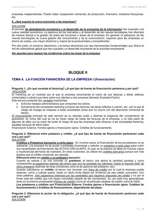 Departamento de Economía I.E.S. “Ramiro de Maeztua”
Pág.: 8
empresas independientes. Puede haber cooperación comercial, de producción, financiera, mediante franquicias,
etc.
8. ¿Qué supone la nueva economía a las empresas?
SOLUCIÓN
El proceso de globalización económica y el desarrollo de la economía de la información han supuesto una
nueva realidad económica. La apertura de los mercados y el desarrollo de las nuevas tecnologías han afectado
de manera directa a la gestión de todas las funciones o áreas de la empresa. En general, la aplicación de las
nuevas tecnologías, la nueva gestión del conocimiento y de la comunicación, suponen para las empresas un
ahorro de costes, una mayor eficiencia y mejora de la productividad y competitividad.
Por otra parte, el comercio electrónico y la banca electrónica son dos herramientas fundamentales que ofrece la
red de ordenadores global que han supuesto un desarrollo importante de la actividad empresarial.
Ver apuntes para repasar las incidencias sobre las áreas de la empresa
BLOQUE II
TEMA 4. LA FUNCIÓN FINANCIERA DE LA EMPRESA I (financiación)
Pregunta 1. ¿En qué consiste el factoring? ¿A qué tipo de fuente de financiación pertenece y por qué?
SOLUCIÓN
El Factoring es un contrato por el que la empresa encomienda el cobro de sus facturas y letras (efectos
comerciales a cobrar) que tiene sobre sus clientes a otra empresa (llamada Sociedad-Factor).
Este servicio presenta dos ventajas importantes:
 Evita los trabajos administrativos que comportan los cobros.
 Actualmente las sociedades-factoring compran las facturas, las letras (efectos a cobrar), etc., por lo que el
riesgo de impago se traspasa a estas sociedades (cosa que no ocurre con del descuento comercial de
letras).
El inconveniente principal de este servicio es su elevado coste y además la exigencia del cumplimiento de
globalidad, en virtud del cual se ha de hacer cargo de todas las facturas de la empresa, y no sólo parte de
algunas de ellas, por la razón de evitar el riesgo de que las empresas sólo ofrezcan a las sociedades-factoring,
aquellas facturas de difícil cobro.
Financiación Externa. Fondos ajenos o financiación ajena. Créditos de funcionamiento.
Pregunta 2. Diferencia entre préstamo y crédito. ¿A qué tipo de fuente de financiación pertenecen cada
una y por qué?
SOLUCIÓN
Créditos y Préstamos bancarios a corto plazo: En muchos casos, la financiación de los proveedores no es
suficiente, y la empresa ha de acudir a entidades financieras y solicitar un préstamo a corto plazo para cubrir
sus necesidades de financiación del ACTIVO CIRCULANTE, lo cual, en la práctica se debe en muchos casos
a insuficiencias del fondo de maniobra. En otras ocasiones, se utilizan los créditos bancarios porque son más
baratos que el crédito comercial, por ejemplo.
Diferencia entre un crédito y un préstamo bancario:
Cuando se solicita y se nos concede un préstamo, el banco nos abona la cantidad pactada y como
contrapartida le pagaremos además del dinero que nos ha prestado los intereses "sobre el importe total" de
dicho préstamo (además de otras comisiones como la de apertura del préstamo, etc).
Cuando solicitamos un crédito, el banco nos concede una línea de crédito por la cual la empresa puede
disponer, como y cuándo quiera, hasta un cierto límite (fijado por el banco) de ese crédito concedido. Con
otras palabras, sólo pagaremos intereses por las cantidades que hayamos dispuesto del crédito y no por el
límite total del crédito que nos hayan concedido (aparte de las comisiones). Su uso está muy generalizado
tanto en el entorno empresarial (Pólizas de crédito) como en el particular (tarjetas de crédito como la VISA).
Los préstamos y créditos son Financiación Externa. Fondos ajenos o financiación ajena. Créditos de
funcionamiento o Créditos de financiamiento, dependiendo del plazo.
Pregunta 3. Diferencia la acción de la obligación. ¿A qué tipo de fuente de financiación pertenece cada
una y por qué?
SOLUCIÓN
 