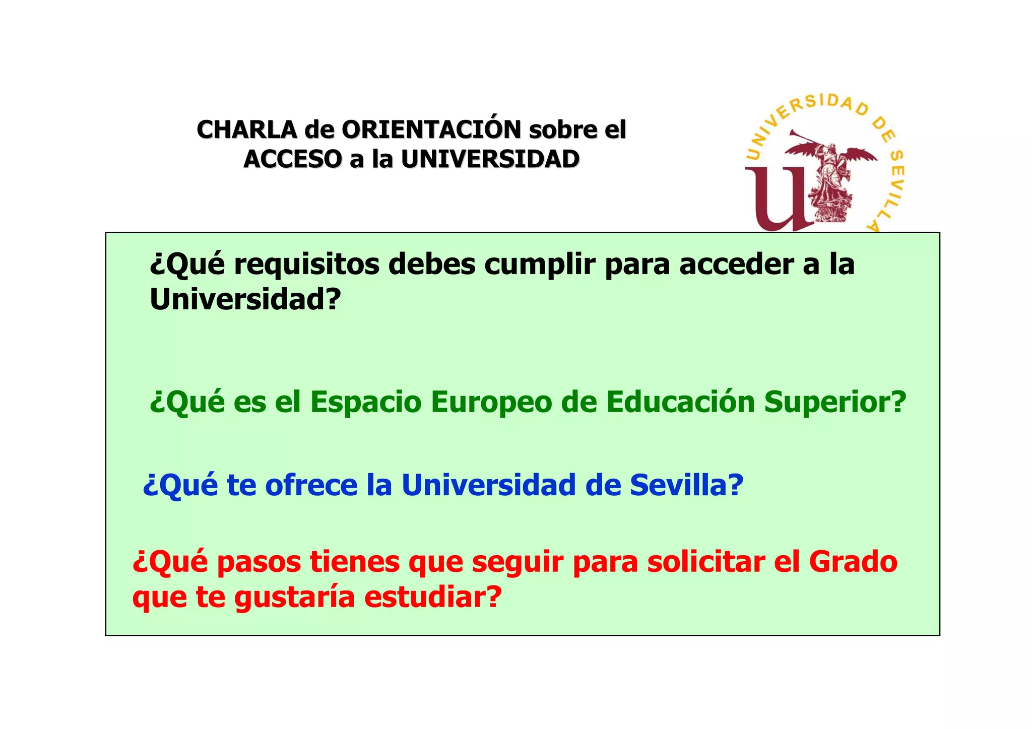 CHARLA de ORIENTACIÓN sobre el
       ACCESO a la UNIVERSIDAD



 ¿Qué requisitos debes cumplir para acceder a la
 Universidad?


 ¿Qué es el Espacio Europeo de Educación Superior?

¿Qué te ofrece la Universidad de Sevilla?

¿Qué pasos tienes que seguir para solicitar el Grado
que te gustaría estudiar?
 