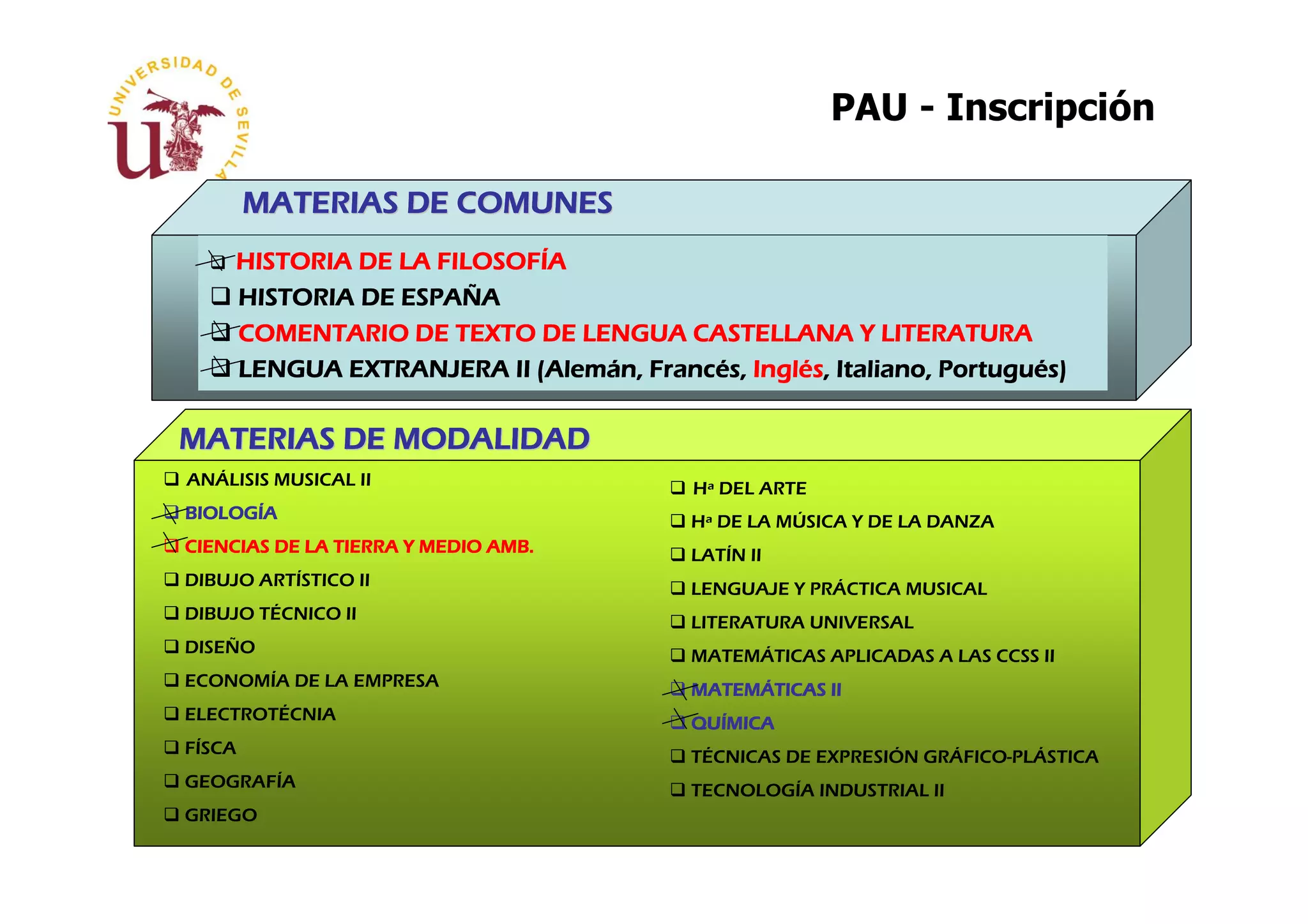 PAU - Inscripción

        MATERIAS DE COMUNES
                    FILOSOFÍ
     HISTORIA DE LA FILOSOFÍA
                 ESPAÑ
     HISTORIA DE ESPAÑA
     COMENTARIO DE TEXTO DE LENGUA CASTELLANA Y LITERATURA
                           (Alemá Francé Inglé                Portugué
     LENGUA EXTRANJERA II (Alemán, Francés, Inglés, Italiano, Portugués)

MATERIAS DE MODALIDAD
ANÁLISIS MUSICAL II                      Hª DEL ARTE
BIOLOGÍ
BIOLOGÍA                                 Hª DE LA MÚSICA Y DE LA DANZA
CIENCIAS DE LA TIERRA Y MEDIO AMB.       LATÍN II
DIBUJO ARTÍSTICO II                      LENGUAJE Y PRÁCTICA MUSICAL
DIBUJO TÉCNICO II                        LITERATURA UNIVERSAL
DISEÑO                                   MATEMÁTICAS APLICADAS A LAS CCSS II
ECONOMÍA DE LA EMPRESA                   MATEMÁTICAS II
                                         MATEMÁ
ELECTROTÉCNIA                            QUÍ
                                         QUÍMICA
FÍSCA                                    TÉCNICAS DE EXPRESIÓN GRÁFICO-PLÁSTICA
GEOGRAFÍA                                TECNOLOGÍA INDUSTRIAL II
GRIEGO
 