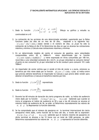 2º BACHILLERATO MATEMATICAS APLICADAS LAS CIENCIAS SOCIALES II
                                                        Aplicaciones de las derivadas




1. Dada la función       f  x =
                                    { x 2 −1
                                     x −12
                                               si x≤0
                                                si x0   }   Dibuja su gráfica y estudia su

   continuidad en x=0

2. La cotización de las acciones de una determinada sociedad, suponiendo que la Bolsa
   funciona todos los días de un mes de 30 días,             responde a la siguiente ley:
              3     2
     C  x =x −45x 243x30000       siendo x el número de días. a) ¿Cual ha sido la
   cotización de la Bolsa el día 2? b) Determina los días en que se alcanza las cotizaciones
   máxima y mínima c) Calcula esas cotizaciones máximas y mínimas

3. En un determinado modelo de coche el consumo de gasolina, para velocidades
   comprendidas entre 20 y 160km/h               viene determinada por la función
     C  x =8−0,045 x0,00025 x 2 y viene expresada en litros consumidos por 100 km,
   recorridos a una velocidad constante de x km/h. a) ¿A que velocidad se consume menos?
   ¿Cuanto es ese consumo? b) ¿A que velocidad se ha de conducir para consumir 10 l cada
   100km?

4. Un importador de caviar estima que si vende el kilo de caviar a x euros, entonces su
   beneficio por kilo viene dado por la función B  x=−x 2 160x−6300 a) Indica entre
   que precios obtiene beneficios el importador b) Calcula a que precio debe vender para
   obtener el beneficios c) Calcula el beneficio máximo por kilo

                                x 24
5. Dada la función   f  x =         represéntala
                                x−3

                                  2x
6. Dada la función   f  x =         represéntala
                                x 21

7. Durante los 60 minutos de duración de cierto programa de radio su índice de audiencia
   viene dado por la función     I t= t 2 t ;  0≤t≤60 Sabiendo que cuando se
   inicia el programa el índice de audiencia es 20 y que a los 40 minutos se alcanza el
   máximo indice de audiencia de 36, se pide: a) Determina razonadamente los valores de
      ,  ,  b) Representar la función obtenida.

8. Se ha comprobado que el número de pasajeros en la terminal internacional de cierto
   aeropuerto viene dado, como función de la hora del día, a través del la expresión:
     N t =−5 −t2  ;   0≤t≤24 sabiendo que el número máximo de pasajeros en
   dicha terminal se alcanza a las 12 horas con un total de 1200 personas, se pide:
   Determina razonadamente los valores de  ,  ,  y representa la función obtenida.
 