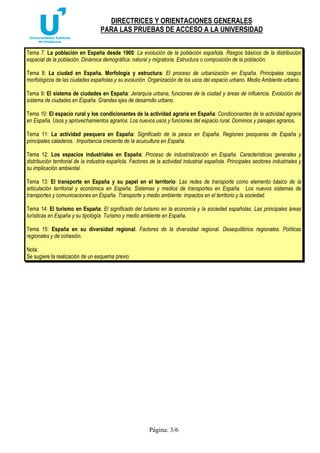 DIRECTRICES Y ORIENTACIONES GENERALES
PARA LAS PRUEBAS DE ACCESO A LA UNIVERSIDAD
Página: 3/6
Tema 7: La población en España desde 1900: La evolución de la población española. Rasgos básicos de la distribución
espacial de la población. Dinámica demográfica: natural y migratoria. Estructura o composición de la población.
Tema 8: La ciudad en España. Morfología y estructura: El proceso de urbanización en España. Principales rasgos
morfológicos de las ciudades españolas y su evolución. Organización de los usos del espacio urbano. Medio Ambiente urbano.
Tema 9: El sistema de ciudades en España: Jerarquía urbana, funciones de la ciudad y áreas de influencia. Evolución del
sistema de ciudades en España. Grandes ejes de desarrollo urbano.
Tema 10: El espacio rural y los condicionantes de la actividad agraria en España: Condicionantes de la actividad agraria
en España. Usos y aprovechamientos agrarios. Los nuevos usos y funciones del espacio rural. Dominios y paisajes agrarios.
Tema 11: La actividad pesquera en España: Significado de la pesca en España. Regiones pesqueras de España y
principales caladeros. Importancia creciente de la acuicultura en España.
Tema 12: Los espacios industriales en España: Proceso de industrialización en España. Características generales y
distribución territorial de la industria española. Factores de la actividad industrial española. Principales sectores industriales y
su implicación ambiental.
Tema 13: El transporte en España y su papel en el territorio: Las redes de transporte como elemento básico de la
articulación territorial y económica en España. Sistemas y medios de transportes en España. Los nuevos sistemas de
transportes y comunicaciones en España. Transporte y medio ambiente: impactos en el territorio y la sociedad.
Tema 14: El turismo en España: El significado del turismo en la economía y la sociedad españolas. Las principales áreas
turísticas en España y su tipología. Turismo y medio ambiente en España.
Tema 15: España en su diversidad regional: Factores de la diversidad regional. Desequilibrios regionales. Políticas
regionales y de cohesión.
Nota:
Se sugiere la realización de un esquema previo
 