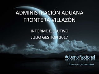 ADMINISTRACIÓN ADUANA
FRONTERA VILLAZÓN
INFORME EJECUTIVO
JULIO GESTÍÓN 2017
 