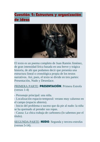 Cuestión 1: Estructura y organización
de ideas
El texto es un poema completo de Juan Ramón Jiménez,
de gran intensidad lírica basada en una breve y trágica
historia, de ahí que podamos decir que presenta una
estructura lineal o cronológica propia de los textos
narrativos. Así, pues, el texto se divide en tres partes:
Presentación, Nudo y Desenlace.
PRIMERA PARTE: PRESENTACIÓN. Primera Estrofa
(versos 1-4)
- Personaje principal: una niña.
- Localización espacio-temporal: verano muy caluroso en
el campo (espacio abierto).
- Inicio del problema o suceso que da pie al nudo: la niña
se ha quemado al prender sus ropas.
- Causa: La chica trabaja de carbonera (lo sabemos por el
título).
SEGUNDA PARTE: NUDO. Segunda y tercera estrofas
(versos 5-14).
 