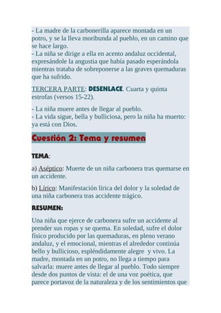 - La madre de la carbonerilla aparece montada en un
potro, y se la lleva moribunda al pueblo, en un camino que
se hace largo.
- La niña se dirige a ella en acento andaluz occidental,
expresándole la angustia que había pasado esperándola
mientras trataba de sobreponerse a las graves quemaduras
que ha sufrido.
TERCERA PARTE: DESENLACE. Cuarta y quinta
estrofas (versos 15-22).
- La niña muere antes de llegar al pueblo.
- La vida sigue, bella y bulliciosa, pero la niña ha muerto:
ya está con Dios.
Cuestión 2: Tema y resumen
TEMA:
a) Aséptico: Muerte de un niña carbonera tras quemarse en
un accidente.
b) Lírico: Manifestación lírica del dolor y la soledad de
una niña carbonera tras accidente trágico.
RESUMEN:
Una niña que ejerce de carbonera sufre un accidente al
prender sus ropas y se quema. En soledad, sufre el dolor
físico producido por las quemaduras, en pleno verano
andaluz, y el emocional, mientras el alrededor continúa
bello y bullicioso, espléndidamente alegre y vivo. La
madre, montada en un potro, no llega a tiempo para
salvarla: muere antes de llegar al pueblo. Todo siempre
desde dos puntos de vista: el de una voz poética, que
parece portavoz de la naturaleza y de los sentimientos que
 