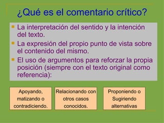 ¿Qué es el comentario crítico? La interpretación del sentido y la intención del texto. La expresión del propio punto de vista sobre el contenido del mismo. El uso de argumentos para reforzar la propia posición (siempre con el texto original como referencia): Apoyando, matizando o contradiciendo. Relacionando con otros casos conocidos. Proponiendo o Sugiriendo alternativas 