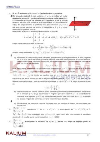 MATEMÁTICAS II


          Si a  2 , entonces rg(A)=2≠rg(A*)=3 y el sistema es incompatible.
                                                                
       2 Del    producto vectorial de dos vectores u y v , se extrae un vector
                                                                                                    
                                                                                                     w1
           ortogonal a ambos ( w ), por lo que bastaría con hacer dicha operación y
           a continuación encontrar los vectores proporcionales a él con el módulo                        
           deseado, sin más que multiplicar sus coordenadas por el cociente de                            v
                                                                                                                
                                                                                                                  u
           éste y del propio módulo. El problema tiene dos soluciones ( w1 y w2 )
                                                                                 
           que son los dos vectores de módulo 2 ortogonales a u y v y cuyos                          
           sentidos son opuestos entre si:                                                           w2
           Realizamos el producto vectorial y determinamos su módulo:
                                            
                                      i   j  k
                                                                             
                          w  u  v  1  1  1  i  k  1,0,1 ;               w  12  0 2  11  2
                                        1     2     1
           Luego los vectores buscados se calculan:
                                          2              2 2                  
                                   wi       ·u  v       2
                                                                 ·u  v    2·u  v 
                                            2                2
                                                         
           De esta forma obtenemos: w1  ( 2 ,0, 2 ) y w2  (  2 ,0, 2 ) .
       3
             a) El mínimo de una función puede calcularse aprovechando que la pendiente de la recta tangente
                en él es nula (recta horizontal) y como el valor de ésta viene dado por el de la función derivada,
                basta con encontrar los puntos que anulan a la primera derivada. El problema es que partimos de
                una función de dos variables:
                                                             f ( x, y )  x  y
           Pero como deben pertenecer a la parábola debe cumplirse que y  x , que al sustituir en la función
                                                                                            2


           queda: f ( x)  x  x , cuya derivada es f ( x )  1  2 x . Igualando a cero resulta:
                                2


           1  2 x  0 ; x   1 , de donde se concluye que en x=-1/2 existe un extremo que además se
                                2
           comprueba que es un mínimo por ser la segunda derivada positiva ( f ( 1 / 2)  2 ). El valor de y se
           obtiene sustituyendo el de x en la ecuación de la parábola: y  ( 1 / 2)  1 / 4 , luego el punto buscado
                                                                                        2

           es:
                                                                     1 1
                                                         ( x, y )    , 
                                                                     2 4
             b) Al tratrarse de una función continua (como todas las polinómicas) y ser estrictamente decreciente
                en el intervalo ( ,1 / 2) (la derivada es negativa para todo valor de x<-1/2) y estrictamente
                 creciente en el intervalo ( 1 / 2, ) (la derivada es positiva para todo valor de x>-1/2), la función
                 no alcanza ningún otro extremo y por tanto este mínimo es absoluto.
       4
             a) El cálculo de los puntos de corte de funciones pasa por resolver el sistema de ecuaciones que
                forman, así:
            E1 : 2 y  x  3
                              despejando x en E1: x  2 y  3 , y sustituyendo en E2: ( 2 y  3)·y  2 ;
            E 2 : x·y  2
           2 y 2  3 y  2  0 , cuya soluciones son y=2 e y=-1/2, pero como sólo nos interesa el semiplano
           derecho (x>0), resulta, que el punto buscado es ( x, y )  (1,2)
           E3 : y  1
                          , sustituyendo el resultado de E3 en E2, resulta x=2, luego el segundo punto es
            E 2 : x·y  2
           ( x, y )  (2,1)



                                       www.kaliumacademia.com                                                    -2-
 