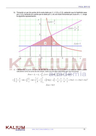 P.A.U. 2011-12


 b) Tomando un par de puntos de la recta dada por E1 (-1,0) y (1,2), sabiendo que la hipérbola pasa
    por (1,2) y teniendo en cuenta que la dada por E3 es una recta horizontal que cruza en y=1, surge
    la siguiente representación:

                                   y
                                                                2
                                                   f 2 ( x) 
                                                                x
                                                                                             x 3
                                                                                f 1 ( x)     
                                                                                             2 2




                                              A1            A2                               f 3 ( x)  1




                                                                                                       x




 c) Calculamos el punto de corte de las dos rectas resultando (-1,1).Ahora el área del recinto puede
    calcularse como la suma de dos áreas, cada una de ellas delimitada por dos funciones.
                                         1                          2
                    Área  A1  A2   f1 ( x)  f 3 ( x)dx   f 2 ( x)  f 3 ( x)dx 
                                         1                         1
                                          1
                            x2 x
         1dx    1dx      2·ln x  x 1      2·ln 2  1  2 ln 2  ln 2 2
  1  x 3           2 2                             1 1 1 1

                                                2
  1 2  2         1 x
                            4 2  1              4 2 4 2
                                               Área  ln 4




                          www.kaliumacademia.com                                                            -3-
 