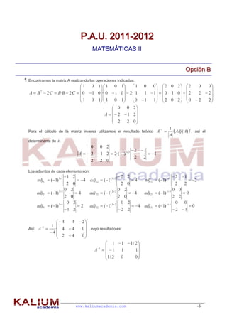 P.A.U. 2011-2012
                                          MATEMÁTICAS II


                                                                                                  Opciión B
                                                                                                  Opc ón B
1 Encontramos la matriz A realizando las operaciones indicadas:
                              1 0 1  1 0 1           1 0    0  2 0 2  2      0   0
                                                                                  
   A  B  2·C  B·B  2·C   0  1 0 · 0  1 0   2· 1 1  1   0 1 0    2
         2
                                                                                      2  2
                              1 0 1  1 0 1
                                                 
                                                          0  1 1  2 0 2   0  2
                                                                                     2
                                                                                           
                                               0 0 2
                                                           
                                          A    2 1 2
                                               2 2 0
                                                           
                                                                                        1
  Para el cálculo de la matriz inversa utilizamos el resultado teórico A
                                                                               1
                                                                                          Adj ( A) t , así el
                                                                                        A
  determinante de A:
                                         0    0 2
                                                                2 1
                                 A   2  1 2  2·(1)13             4
                                                                 2  2
                                       2  2 0

  Los adjuntos de cada elemento son:
                         1 2                           2 2                              2 1
       adj11  (1)11           4 adj12  (1)1 2          4      adj13  (1)13           2
                          2 0                                2 0                           2  2
                         0 2                                0 2                          0 0
       adj 21  (1) 21     4          adj 22  (1) 2 2      4   adj 23  (1) 23     0
                         2 0                                2 0                          2 2
                          0 2                                0 2                           0  0
       adj31  (1) 31       2         adj32  (1) 3 2         4 adj33  (1) 3 3        0
                         1 2                               2 2                          2 1

                                     t
               4  4  2
        1 1             
  Así: A    · 4  4   0  , cuyo resultado es:
           4
               2 4    0
                                        1  1  1/ 2
                                                    
                                A 1    1    1   1
                                       1 / 2  0    0
                                                    




                                www.kaliumacademia.com                                                    -5-
 
