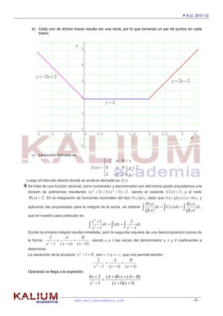P.A.U. 2011-12


    b) Cada uno de dichos trozos resulta ser una recta, por lo que tomando un par de puntos en cada
       tramo:


                                 y




       y  2 x  2
                                                                                              y  2x  2



                                                   y2




                                                                                                           x


    c) La función derivada es:
                                                   2 si 0  x
                                                  
                                         f ( x)  0   si 0  x  2
                                                  2   si 2  x
                                                  
 Luego el intervalo abierto donde se anula la derivada es (0,2)
4 Se trata de una función racional, como numerador y denominador son del mismo grado procedemos a la
  división de polinomios resultando     ( x 2  1)  1·( x 2  1)  2 , siendo el cociente C ( x)  1 , y el resto
  R ( x)  2 . En la integración de funciones racionales del tipo P(x)/Q(x), dado que P(x)=Q(x)·C(x)+R(x), y
                                                                           P( x)                     R( x)
  aplicando las propiedades para la integral de la suma, se obtiene             dx   C ( x)dx         dx ,
                                                                           Q( x)                     Q( x)
  que en nuestro caso particular es:
                                          x2 1                     2
                                         x 2  1 dx   1dx   x 2  1dx
  Donde la primera integral resulta inmediata, pero la segunda requiere de una descomposición previa de
                2       A         B
  la forma:                          , siendo a y b las raíces del denominador y A y B coeficientes a
              x  1 ( x  a ) ( x  b)
                2

  determinar.
  La resolución de la ecuación   x 2  1  0 , son x=1 y x=-1, que nos permite escribir:
                                                 2       A        B
                                                             
                                            x  1 ( x  1) ( x  1)
                                               2

  Operando se llega a la expresión:
                                        0 x  2 ( A  B)·x  ( A  B)
                                               
                                        x2 1       ( x  1)( x  1)


                               www.kaliumacademia.com                                                          -7-
 