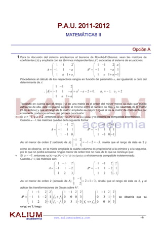 P.A.U. 2011-2012
                                           MATEMÁTICAS II


                                                                                                    Opciión A
                                                                                                    Opc ón A
    1 Para  la discusión del sistema empleamos el teorema de Rouché-Fröbenius: sean las matrices de
      coeficientes (A) y ampliada con los términos independientes (A*) asociadas al sistema de ecuaciones:
                                 1 1   2                          1 1    2 a
                                                                                
                            A  1  1  a                    A*    1 1  a 1
                                 1 a 1 a                          1 a 1  a  1
                                                                                
      Procedemos al cálculo de los respectivos rangos en función del parámetro a, así igualando a cero del
      determinante de A:
                                  1 1        2
                           , A  1    1     a  a2  a  2  0;         a1  1 ; a 2  2
                                  1    a 1 a

      Teniendo en cuenta que el rango (rg) de una matriz es el orden del mayor menor no nulo que puede
      extraerse de ella, éste no puede superar el mínimo entre el número de filas y de columnas de la matriz
      (3 en ambos) y que el rango de la matriz ampliada es mayor o igual al de la matriz de coeficientes por
      contenerla, podemos extraer una primera conclusión:
     Si a  1 y a  2 , entonces rg(A)=rg(A*)=nº de incógnitas y el sistema es compatible determinado.
      Cuando a=-1, las matrices quedan de la siguiente forma:
                                    1 1 2                         1  1 2  1
                                                                              
                               A  1  1 1                   A*    1 1 1 1
                                    1 1 0                         1  1 0  1
                                                                              
                                           1 2
      Así el menor de orden 2 (extraido de A)                1  2  3 , revela que el rango de ésta es 2 y
                                                      1 1
      como se observa, en la matriz ampliada la cuarta columna es proporcional a la primera y a la segunda,
      por lo que no podrá extraerse ningún menor de orden tres no nulo, de lo que se concluye que:
     Si a  1 , entonces rg(A)=rg(A*)=2<nº de incógnitas y el sistema es compatible indeterminado.
      Cuando a=2, las matrices son:
                                  1 1   2                         1 1    2 2
                                                                                
                             A  1  1  2                   A*    1 1  2 1
                                  1 2    3                         1 2     3  1
                                                                                
                                           1 1
      Así el menor de orden 2 (extraido de A)                2  1  3 , revela que el rango de ésta es 2, y al
                                                  1     2
      aplicar las transformaciones de Gauss sobre A*:
            1 1    2 2              1 1 2 2              1 1 2 2
                                                                      
      A*    1 1  2 1 f 2  f1  0 0 0 3                 0   3 1  3  se observa que su
            1 2     3  1 f 3  f 1  0  3 1  3 f 3  f 2  0 0 0 3
                                                                      
      rango es 3, luego:



                                 www.kaliumacademia.com                                                    -1-
 