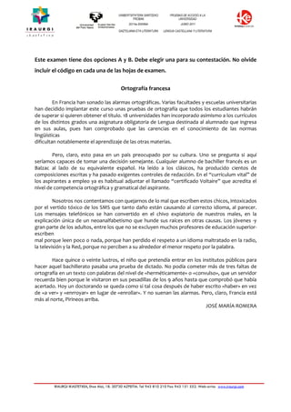 IRAURGI IKASTETXEA, Etxe Alai, 18. 20730 AZPEITIA. Tel 943 810 210 Fax 943 151 552. Web-orria: www.iraurgi.com
Este examen tiene dos opciones A y B. Debe elegir una para su contestación. No olvide
incluir el código en cada una de las hojas de examen.
Ortografía francesa
En Francia han sonado las alarmas ortográficas. Varias facultades y escuelas universitarias
han decidido implantar este curso unas pruebas de ortografía que todos los estudiantes habrán
de superar si quieren obtener el título. 18 universidades han incorporado asimismo a los currículos
de los distintos grados una asignatura obligatoria de Lengua destinada al alumnado que ingresa
en sus aulas, pues han comprobado que las carencias en el conocimiento de las normas
lingüísticas
dificultan notablemente el aprendizaje de las otras materias.
Pero, claro, esto pasa en un país preocupado por su cultura. Uno se pregunta si aquí
seríamos capaces de tomar una decisión semejante. Cualquier alumno de bachiller francés es un
Balzac al lado de su equivalente español. Ha leído a los clásicos, ha producido cientos de
composiciones escritas y ha pasado exigentes controles de redacción. En el “currículum vital” de
los aspirantes a empleo ya es habitual adjuntar el llamado “certificado Voltaire” que acredita el
nivel de competencia ortográfica y gramatical del aspirante.
Nosotros nos contentamos con quejarnos de lo mal que escriben estos chicos, intoxicados
por el vertido tóxico de los SMS que tanto daño están causando al correcto idioma, al parecer.
Los mensajes telefónicos se han convertido en el chivo expiatorio de nuestros males, en la
explicación única de un neoanalfabetismo que hunde sus raíces en otras causas. Los jóvenes -y
gran parte de los adultos, entre los que no se excluyen muchos profesores de educación superior-
escriben
mal porque leen poco o nada, porque han perdido el respeto a un idioma maltratado en la radio,
la televisión y la Red, porque no perciben a su alrededor el menor respeto por la palabra.
Hace quince o veinte lustros, el niño que pretendía entrar en los institutos públicos para
hacer aquel bachillerato pasaba una prueba de dictado. No podía cometer más de tres faltas de
ortografía en un texto con palabras del nivel de «herméticamente» o «convulso», que un servidor
recuerda bien porque le visitaron en sus pesadillas de los 9 años hasta que comprobó que había
acertado. Hoy un doctorando se queda como si tal cosa después de haber escrito «haber» en vez
de «a ver» y «enrroyar» en lugar de «enrollar». Y no suenan las alarmas. Pero, claro, Francia está
más al norte, Pirineos arriba.
JOSÉ MARÍA ROMERA
 