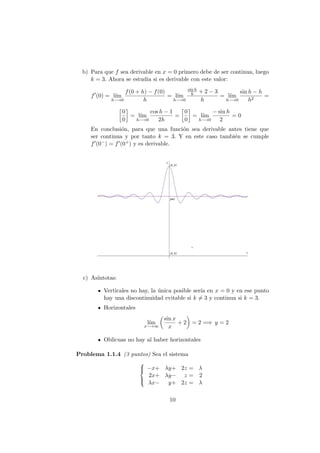 b) Para que f sea derivable en x = 0 primero debe de ser continua, luego
k = 3. Ahora se estudia si es derivable con este valor:
f (0) = l´ım
h−→0
f(0 + h) − f(0)
h
= l´ım
h−→0
sin h
h + 2 − 3
h
= l´ım
h−→0
sin h − h
h2
=
0
0
= l´ım
h−→0
cos h − 1
2h
=
0
0
= l´ım
h−→0
− sin h
2
= 0
En conclusi´on, para que una funci´on sea derivable antes tiene que
ser continua y por tanto k = 3. Y en este caso tambi´en se cumple
f (0−) = f (0+) y es derivable.
c) As´ıntotas:
Verticales no hay, la ´unica posible ser´ıa en x = 0 y en ese punto
hay una discontinuidad evitable si k = 3 y continua si k = 3.
Horizontales
l´ım
x−→∞
sin x
x
+ 2 = 2 =⇒ y = 2
Oblicuas no hay al haber horizontales
Problema 1.1.4 (3 puntos) Sea el sistema



−x+ λy+ 2z = λ
2x+ λy− z = 2
λx− y+ 2z = λ
10
 