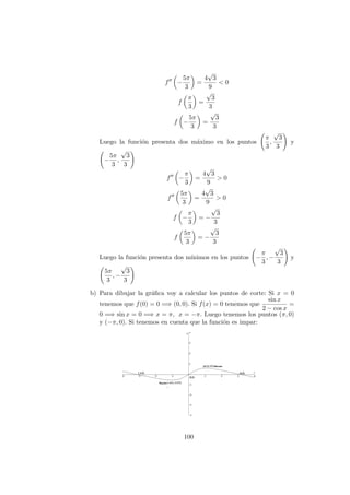 f −
5π
3
=
4
√
3
9
< 0
f
π
3
=
√
3
3
f −
5π
3
=
√
3
3
Luego la funci´on presenta dos m´aximo en los puntos
π
3
,
√
3
3
y
−
5π
3
,
√
3
3
f −
π
3
=
4
√
3
9
> 0
f
5π
3
=
4
√
3
9
> 0
f −
π
3
= −
√
3
3
f
5π
3
= −
√
3
3
Luego la funci´on presenta dos m´ınimos en los puntos −
π
3
, −
√
3
3
y
5π
3
, −
√
3
3
b) Para dibujar la gr´aﬁca voy a calcular los puntos de corte: Si x = 0
tenemos que f(0) = 0 =⇒ (0, 0). Si f(x) = 0 tenemos que
sin x
2 − cos x
=
0 =⇒ sin x = 0 =⇒ x = π, x = −π. Luego tenemos los puntos (π, 0)
y (−π, 0). Si tenemos en cuenta que la funci´on es impar:
100
 