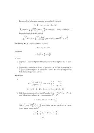 c) Para resolver la integral hacemos un cambio de variable
t = 2 − cos x =⇒ sin x dx = dt
f(x)dx =
sin x
2 − cos x
dx =
1
t
dt = ln |t| + C = ln |2 − cos x| + C
Luego la integral pedida valdr´a:
π/3
0
f(x) dx =
π/3
0
sin x
2 − cos x
dx = ln |2 − cos x|]
π/3
0 = ln
3
2
Problema 4.5.5 (3 puntos) Dado el plano
π : x + y + z = 0
y la recta
r :
x − 1
1
=
y
2
=
z + 1
2
se pide:
a) (1 punto) Calcular el punto Q en el que se cortan el plano π y la recta
r.
b) (2 puntos) Encontrar un plano π , paralelo a π, tal que el punto Q en
el que se cortan el plano π y la recta r est´e a distancia 2 del punto Q
hallado en el apartado anterior.
Soluci´on:
a)
r :
−→ur = (1, 2, 2)
Pr(1, 0, −1)
=⇒ r :



x = 1 + t
y = 2t
z = −1 + 2t
1 + t + 2t − 1 + 2t = 0 =⇒ t = 0 =⇒ Q(1, 0, −1)
b) Calculamos una esfera de centro Q y radio 2: (x−1)2+y2+(z+1)2 = 4;
esta esfera corta a la recta r en dos puntos Q y Q :
t2
+ 4t2
+ 4t2
= 4 =⇒ t = ±
2
3
Si t =
2
3
=⇒ Q
5
3
,
4
3
, −
1
3
, y un plano que sea paralelo a π y con-
tenga a este punto ser´a π :
5
3
+
4
3
−
1
3
+ λ = 0 =⇒ λ = −
8
3
101
 