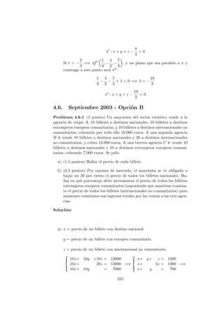 π : x + y + z −
8
3
= 0
Si t = −
2
3
=⇒ Q
1
3
, −
4
3
, −
7
3
, y un plano que sea paralelo a π y
contenga a este punto ser´a π :
1
3
−
4
3
−
7
3
+ λ = 0 =⇒ λ = −
10
3
π : x + y + z −
10
3
= 0
4.6. Septiembre 2003 - Opci´on B
Problema 4.6.1 (2 puntos) Un mayorista del sector tur´ıstico vende a la
agencia de viajes A, 10 billetes a destinos nacionales, 10 billetes a destinos
extranjeros europeos comunitarios, y 10 billetes a destinos internacionales no
comunitarios, cobrando por todo ello 12.000 euros. A una segunda agencia
B le vende 10 billetes a destinos nacionales y 20 a destinos internacionales
no comunitarios, y cobra 13.000 euros. A una tercera agencia C le vende 10
billetes a destinos nacionales y 10 a destinos extranjeros europeos comuni-
tarios, cobrando 7.000 euros. Se pide:
a) (1,5 puntos) Hallar el precio de cada billete.
b) (0,5 puntos) Por razones de mercado, el mayorista se ve obligado a
bajar un 20 por ciento el precio de todos los billetes nacionales. Ha-
llar en qu´e porcentaje debe incrementar el precio de todos los billetes
extranjeros europeos comunitarios (suponiendo que mantiene constan-
te el precio de todos los billetes internacionales no comunitarios) para
mantener constantes sus ingresos totales por las ventas a las tres agen-
cias.
Soluci´on:
a) x = precio de un billete con destino nacional.
y = precio de un billete con europeo comunitario.
z = precio de un billete con internacional no comunitario.



10x+ 10y +10z = 12000
10x+ 20z = 13000
10x+ 10y = 7000
=⇒



x+ y+ z = 1200
x+ 2z = 1300
x+ y = 700
=⇒
102
 