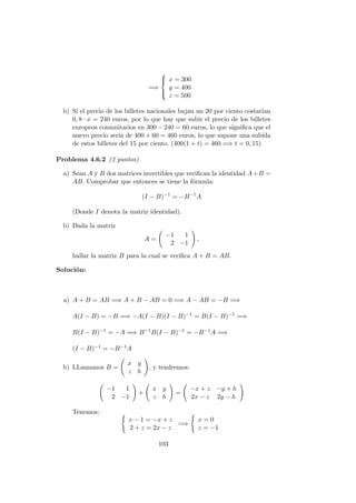 =⇒



x = 300
y = 400
z = 500
b) Si el precio de los billetes nacionales bajan un 20 por ciento costar´ıan
0, 8 · x = 240 euros, por lo que hay que subir el precio de los billetes
europeos comunitarios en 300 − 240 = 60 euros, lo que signiﬁca que el
nuevo precio ser´ıa de 400 + 60 = 460 euros, lo que supone una subida
de estos billetes del 15 por ciento. (400(1 + t) = 460 =⇒ t = 0, 15)
Problema 4.6.2 (2 puntos)
a) Sean A y B dos matrices invertibles que veriﬁcan la identidad A+B =
AB. Comprobar que entonces se tiene la f´ormula:
(I − B)−1
= −B−1
A
(Donde I denota la matriz identidad).
b) Dada la matriz
A =
−1 1
2 −1
,
hallar la matriz B para la cual se veriﬁca A + B = AB.
Soluci´on:
a) A + B = AB =⇒ A + B − AB = 0 =⇒ A − AB = −B =⇒
A(I − B) = −B =⇒ −A(I − B)(I − B)−1 = B(I − B)−1 =⇒
B(I − B)−1 = −A =⇒ B−1B(I − B)−1 = −B−1A =⇒
(I − B)−1 = −B−1A
b) LLamamos B =
x y
z h
, y tendremos:
−1 1
2 −1
+
x y
z h
=
−x + z −y + h
2x − z 2y − h
Tenemos:
x − 1 = −x + z
2 + z = 2x − z
=⇒
x = 0
z = −1
103
 