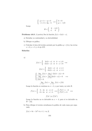 y + 1 = −y + h
−1 + h = 2y − h
=⇒
h = 0
y = −1/2
Luego
B =
0 −1/2
−1 0
Problema 4.6.3 (3 puntos) Sea la funci´on f(x) = 2x|4 − x|.
a) Estudiar su continuidad y su derivabilidad.
b) Dibujar su gr´aﬁca.
c) Calcular el ´area del recinto acotado por la gr´aﬁca y = f(x), las rectas
x = 0, x = 5, y el eje OX.
Soluci´on:
a)
f(x) =
2x(4 − x) si 4 − x ≥ 0
−2x(4 − x) si 4 − x < 0
=⇒
f(x) =
2x(4 − x) si x ≤ 4
−2x(4 − x) si x > 4



l´ım
x−→4+
f(x) = l´ım
x−→4
(−2x(4 − x)) = 0
l´ım
x−→4−
f(x) = l´ım
x−→4
(2x(4 − x)) = 0
f(4) = 0
=⇒
l´ım
x−→4+
f(x) = l´ım
x−→4−
f(x) = f(4)
Luego la funci´on es continua en x = 4, y por tanto, en todo R.
f (x) =
8 − 4x si x ≤ 4
−8 + 4x si x > 4
=⇒
f (4−) = −8
f (4+) = 8
=⇒
f (4−
) = f (4+
)
Luego la funci´on no es derivable en x = 4, pero si es derivable en
R − {4}.
b) Para dibujar el recinto estudiamos la gr´aﬁca de cada rama por sepa-
rado:
f(x) = 8x − 2x2 si x ∈ (−∞, 4]
104
 