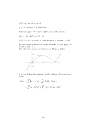 f (x) = 8 − 4x = 0 =⇒ x = 2
f (2) = −4 =⇒ (2, 8) es un m´aximo.
Si hacemos f(x) = 0 =⇒ (0, 0) y (4, 0), como puntos de corte.
f(x) = −8x + 2x2 si x ∈ (4, +∞)
f (x) = −8 + 4x = 0 =⇒ x = 2, que no est´a en el intervalo (4, +∞).
En este intevalo la funci´on es siempre creciente, es decir, f (x) > 0
cuando x ∈ (4, +∞).
Con estos datos estamos en condiciones de dibujar la gr´aﬁca:
c) A la vista de la gr´aﬁca podemos entender f´acilmente de que recinto se
trata.
´Area =
4
0
2x(4 − x)dx +
5
4
(−2x(4 − x))dx =
=
4
0
(8x − 2x2
)dx +
5
4
(−8x + 2x2
)dx = 26 u2
105
 