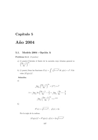 Cap´ıtulo 5
A˜no 2004
5.1. Modelo 2004 - Opci´on A
Problema 5.1.1 (2 puntos)
a) (1 punto) Calcular el l´ımite de la sucesi´on cuyo t´ermino general es
3n − 1
3n
2n
.
b) (1 punto) Sean las funciones F(x) =
x
1
5 + et4
dt, g(x) = x2. Cal-
cular (F(g(x))) .
Soluci´on:
a)
l´ım
x−→∞
3n − 1
3n
2n
= [1∞
] = eλ
λ = l´ım
x−→∞
2n
3n − 1
3n
− 1 = l´ım
x−→∞
−2n
3n
= −
2
3
l´ım
x−→∞
3n − 1
3n
2n
= e−2/3
b)
F (x) = 5 + ex4
, g (x) = 2x
Por la regla de la cadena:
(F(g(x))) = F (g(x)) · g (x) = 2x 5 + ex8
107
 