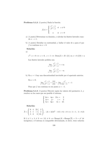 Problema 5.1.2 (2 puntos) Dada la funci´on
f(x) =



ex − 1
x2 − x
si x = 0
a si x = 0
a) (1 punto) Determinar su dominio, y calcular los l´ımites laterales cuan-
do x −→ 1.
b) (1 punto) Estudiar su continuidad, y hallar el valor de a para el que
f es continua en x = 0.
Soluci´on:
a)
x2
−x = 0 =⇒ x = 0, x = 1 =⇒ Dom(f) = R−{1} en x = 0 f(0) = a
Los l´ımites laterales pedidos son:
l´ım
x−→1+
ex − 1
x2 − x
= +∞
l´ım
x−→1−
ex − 1
x2 − x
= −∞
b) En x = 1 hay una discontinuidad inevitable por el apartado anterior.
En x = 0:
l´ım
x−→0
ex − 1
x2 − x
=
0
0
= l´ım
x−→0
ex
2x − 1
= −1
Para que f sea continua en ese punto a = −1.
Problema 5.1.3 (3 puntos) Discutir seg´un los valores del par´ametro λ, y
resolver en los casos que sea posible el sistema:



6x+ 4y+ 2λz = 2
λx+ y− z = 2
5x+ 3y+ 3z = 2λ
Soluci´on:
A =



6 4 2λ 2
λ 1 −1 2
5 3 3 2λ


 , |A| = 2(3λ2
− 11λ + 8) = 0 =⇒ λ = 1, λ = 8/3
Si λ = 1 y λ = 3 =⇒ |A| = 0 =⇒ Rango(A) =Rango(A) = 3 = no de
inc´ognitas y el sistema es compatible determinado, es decir, tiene soluci´on
108
 