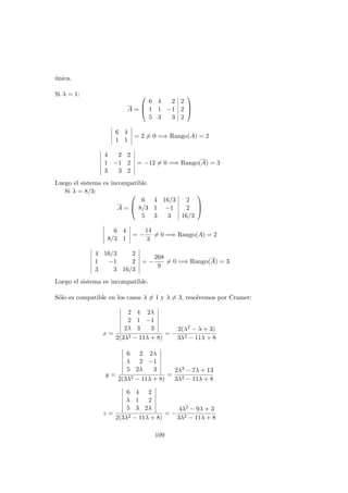 ´unica.
Si λ = 1:
A =



6 4 2 2
1 1 −1 2
5 3 3 2



6 4
1 1
= 2 = 0 =⇒ Rango(A) = 2
4 2 2
1 −1 2
3 3 2
= −12 = 0 =⇒ Rango(A) = 3
Luego el sistema es incompatible.
Si λ = 8/3:
A =



6 4 16/3 2
8/3 1 −1 2
5 3 3 16/3



6 4
8/3 1
= −
14
3
= 0 =⇒ Rango(A) = 2
4 16/3 2
1 −1 2
3 3 16/3
= −
268
9
= 0 =⇒ Rango(A) = 3
Luego el sistema es incompatible.
S´olo es compatible en los casos λ = 1 y λ = 3, resolvemos por Cramer:
x =
2 4 2λ
2 1 −1
2λ 3 3
2(3λ2 − 11λ + 8)
= −
2(λ2 − λ + 3)
3λ2 − 11λ + 8
y =
6 2 2λ
λ 2 −1
5 2λ 3
2(3λ2 − 11λ + 8)
=
2λ3 − 7λ + 13
3λ2 − 11λ + 8
z =
6 4 2
λ 1 2
5 3 2λ
2(3λ2 − 11λ + 8)
= −
4λ2 − 9λ + 3
3λ2 − 11λ + 8
109
 