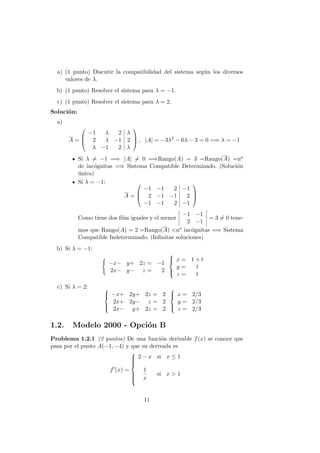 a) (1 punto) Discutir la compatibilidad del sistema seg´un los diversos
valores de λ.
b) (1 punto) Resolver el sistema para λ = −1.
c) (1 punto) Resolver el sistema para λ = 2.
Soluci´on:
a)
A =



−1 λ 2 λ
2 λ −1 2
λ −1 2 λ


 , |A| = −3λ2
− 6λ − 3 = 0 =⇒ λ = −1
Si λ = −1 =⇒ |A| = 0 =⇒Rango(A) = 3 =Rango(A) =no
de inc´ognitas =⇒ Sistema Compatible Determinado. (Soluci´on
´unica)
Si λ = −1:
A =



−1 −1 2 −1
2 −1 −1 2
−1 −1 2 −1



Como tiene dos ﬁlas iguales y el menor
−1 −1
2 −1
= 3 = 0 tene-
mos que Rango(A) = 2 =Rango(A) <no inc´ognitas =⇒ Sistema
Compatible Indeterminado. (Inﬁnitas soluciones)
b) Si λ = −1:
−x− y+ 2z = −1
2x− y− z = 2



x = 1 + t
y = t
z = t
c) Si λ = 2: 


−x+ 2y+ 2z = 2
2x+ 2y− z = 2
2x− y+ 2z = 2



x = 2/3
y = 2/3
z = 2/3
1.2. Modelo 2000 - Opci´on B
Problema 1.2.1 (2 puntos) De una funci´on derivable f(x) se conoce que
pasa por el punto A(−1, −4) y que su derivada es
f (x) =



2 − x si x ≤ 1
1
x
si x > 1
11
 