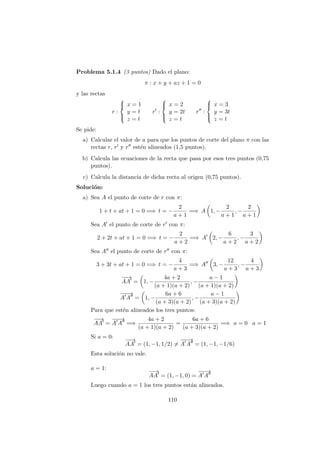 Problema 5.1.4 (3 puntos) Dado el plano:
π : x + y + az + 1 = 0
y las rectas
r :



x = 1
y = t
z = t
r :



x = 2
y = 2t
z = t
r :



x = 3
y = 3t
z = t
Se pide:
a) Calcular el valor de a para que los puntos de corte del plano π con las
rectas r, r y r est´en alineados (1,5 puntos).
b) Calcula las ecuaciones de la recta que pasa por esos tres puntos (0,75
puntos).
c) Calcula la distancia de dicha recta al origen (0,75 puntos).
Soluci´on:
a) Sea A el punto de corte de r con π:
1 + t + at + 1 = 0 =⇒ t = −
2
a + 1
=⇒ A 1, −
2
a + 1
, −
2
a + 1
Sea A el punto de corte de r con π:
2 + 2t + at + 1 = 0 =⇒ t = −
2
a + 2
=⇒ A 2, −
6
a + 2
, −
3
a + 2
Sea A el punto de corte de r con π:
3 + 3t + at + 1 = 0 =⇒ t = −
4
a + 3
=⇒ A 3, −
12
a + 3
, −
4
a + 3
−−→
AA = 1, −
4a + 2
(a + 1)(a + 2)
, −
a − 1
(a + 1)(a + 2)
−−−→
A A = 1, −
6a + 6
(a + 3)(a + 2)
, −
a − 1
(a + 3)(a + 2)
Para que est´en alineados los tres puntos:
−−→
AA =
−−−→
A A =⇒
4a + 2
(a + 1)(a + 2)
=
6a + 6
(a + 3)(a + 2)
=⇒ a = 0 a = 1
Si a = 0:
−−→
AA = (1, −1, 1/2) =
−−−→
A A = (1, −1, −1/6)
Esta soluci´on no vale.
a = 1:
−−→
AA = (1, −1, 0) =
−−−→
A A
Luego cuando a = 1 los tres puntos est´an alineados.
110
 