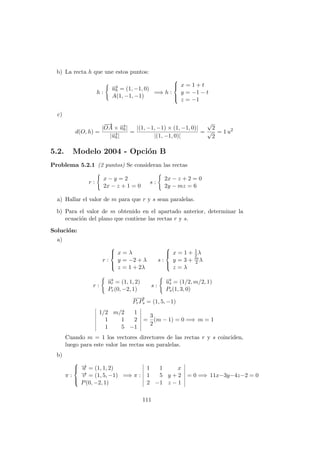 b) La recta h que une estos puntos:
h :
−→uh = (1, −1, 0)
A(1, −1, −1)
=⇒ h :



x = 1 + t
y = −1 − t
z = −1
c)
d(O, h) =
|
−→
OA × −→uh|
|−→uh|
=
|(1, −1, −1) × (1, −1, 0)|
|(1, −1, 0)|
=
√
2
√
2
= 1 u2
5.2. Modelo 2004 - Opci´on B
Problema 5.2.1 (2 puntos) Se consideran las rectas
r :
x − y = 2
2x − z + 1 = 0
s :
2x − z + 2 = 0
2y − mz = 6
a) Hallar el valor de m para que r y s sean paralelas.
b) Para el valor de m obtenido en el apartado anterior, determinar la
ecuaci´on del plano que contiene las rectas r y s.
Soluci´on:
a)
r :



x = λ
y = −2 + λ
z = 1 + 2λ
s :



x = 1 + 1
2λ
y = 3 + m
2 λ
z = λ
r :
−→ur = (1, 1, 2)
Pr(0, −2, 1)
s :
−→us = (1/2, m/2, 1)
Ps(1, 3, 0)
−−→
PrPs = (1, 5, −1)
1/2 m/2 1
1 1 2
1 5 −1
=
3
2
(m − 1) = 0 =⇒ m = 1
Cuando m = 1 los vectores directores de las rectas r y s coinciden,
luego para este valor las rectas son paralelas.
b)
π :



−→u = (1, 1, 2)
−→v = (1, 5, −1)
P(0, −2, 1)
=⇒ π :
1 1 x
1 5 y + 2
2 −1 z − 1
= 0 =⇒ 11x−3y−4z−2 = 0
111
 