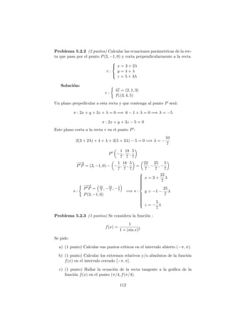 Problema 5.2.2 (2 puntos) Calcular las ecuaciones par´ametricas de la rec-
ta que pasa por el punto P(3, −1, 0) y corta perpendicularmente a la recta
r :



x = 3 + 2λ
y = 4 + λ
z = 5 + 3λ
Soluci´on:
r :
−→ur = (2, 1, 3)
Pr(3, 4, 5)
Un plano perpedicular a esta recta y que contenga al punto P ser´a:
π : 2x + y + 3z + λ = 0 =⇒ 6 − 1 + λ = 0 =⇒ λ = −5
π : 2x + y + 3z − 5 = 0
Este plano corta a la recta r en el punto P :
2(3 + 2λ) + 4 + λ + 3(5 + 3λ) − 5 = 0 =⇒ λ = −
10
7
P −
1
7
,
18
7
,
5
7
−−→
P P = (3, −1, 0) − −
1
7
,
18
7
,
5
7
=
22
7
, −
25
7
, −
5
7
s :
−−→
P P = 22
7 , −25
7 , −5
7
P(3, −1, 0)
=⇒ s :



x = 3 +
22
7
λ
y = −1 −
25
7
λ
z = −
5
7
λ
Problema 5.2.3 (3 puntos) Se considera la funci´on :
f(x) =
1
1 + (sin x)2
Se pide:
a) (1 punto) Calcular sus puntos cr´ıticos en el intervalo abierto (−π, π).
b) (1 punto) Calcular los extremos relativos y/o absolutos de la funci´on
f(x) en el intervalo cerrado [−π, π].
c) (1 punto) Hallar la ecuaci´on de la recta tangente a la gr´aﬁca de la
funci´on f(x) en el punto (π/4, f(π/4).
112
 