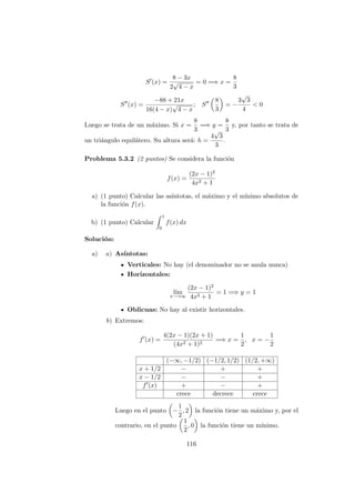 S (x) =
8 − 3x
2
√
4 − x
= 0 =⇒ x =
8
3
S (x) =
−88 + 21x
16(4 − x)
√
4 − x
; S
8
3
= −
3
√
3
4
< 0
Luego se trata de un m´aximo. Si x =
8
3
=⇒ y =
8
3
y, por tanto se trata de
un tri´angulo equil´atero. Su altura ser´a: h =
4
√
3
3
.
Problema 5.3.2 (2 puntos) Se considera la funci´on
f(x) =
(2x − 1)2
4x2 + 1
a) (1 punto) Calcular las as´ıntotas, el m´aximo y el m´ınimo absolutos de
la funci´on f(x).
b) (1 punto) Calcular
1
0
f(x) dx
Soluci´on:
a) a) As´ıntotas:
Verticales: No hay (el denominador no se anula nunca)
Horizontales:
l´ım
x−→∞
(2x − 1)2
4x2 + 1
= 1 =⇒ y = 1
Oblicuas: No hay al existir horizontales.
b) Extremos:
f (x) =
4(2x − 1)(2x + 1)
(4x2 + 1)2
=⇒ x =
1
2
, x = −
1
2
(−∞, −1/2) (−1/2, 1/2) (1/2, +∞)
x + 1/2 − + +
x − 1/2 − − +
f (x) + − +
crece decrece crece
Luego en el punto −
1
2
, 2 la funci´on tiene un m´aximo y, por el
contrario, en el punto
1
2
, 0 la funci´on tiene un m´ınimo.
116
 