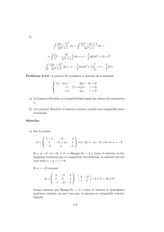 b)
(2x − 1)2
4x2 + 1
dx =
4x2 − 4x + 1
4x2 + 1
dx =
= 1 −
4x
4x2 + 1
dx = x −
1
2
ln(4x2
+ 1) + C
1
0
(2x − 1)2
4x2 + 1
dx = x −
1
2
ln(4x2
+ 1)
1
0
= 1 −
1
2
ln 5
Problema 5.3.3 (3 puntos) Se considera el sistema de ecuaciones



(1 − a)x− 2y+ 4z = 0
x− (1 + a)y+ z = 0
−x+ ay− z = 0
a) (1,5 punto) Estudiar su compatibilidad seg´un los valores del par´ametro
a.
b) (1,5 puntos) Resolver el sistema anterior cuando sea compatible inde-
terminado.
Soluci´on:
a) Sea la matriz
A =



1 − a −2 4
1 −(1 + a) 1
−1 a −1


 =⇒ |A| = −a − 3 = 0 =⇒ a = −3
Si a = −3 =⇒ |A| = 0 =⇒Rango(A) = 3 y como el sistema es ho-
mog´eneo resultar´ıa que es compatible determinado. la soluci´on en este
caso ser´ıa x = y = z = 0.
Si a = −3 tenemos
A =



4 −2 4
1 2 1
−1 −3 −1


 ,
4 −2
1 2
= 8 + 2 = 10 = 0
Luego tenemos que Rango(A) = 2 y como el sistema es homog´eneo
podemos concluir, en este caso que, el sistema es compatible indeter-
minado.
117
 