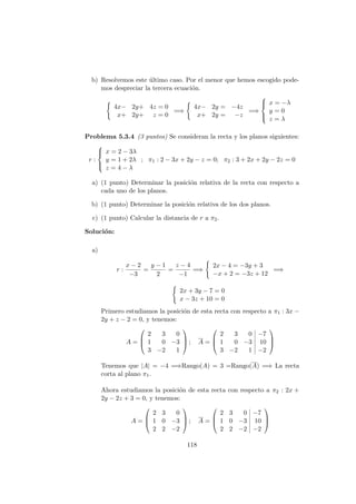 b) Resolvemos este ´ultimo caso. Por el menor que hemos escogido pode-
mos despreciar la tercera ecuaci´on.
4x− 2y+ 4z = 0
x+ 2y+ z = 0
=⇒
4x− 2y = −4z
x+ 2y = −z
=⇒



x = −λ
y = 0
z = λ
Problema 5.3.4 (3 puntos) Se consideran la recta y los planos siguientes:
r :



x = 2 − 3λ
y = 1 + 2λ
z = 4 − λ
; π1 : 2 − 3x + 2y − z = 0; π2 : 3 + 2x + 2y − 2z = 0
a) (1 punto) Determinar la posici´on relativa de la recta con respecto a
cada uno de los planos.
b) (1 punto) Determinar la posici´on relativa de los dos planos.
c) (1 punto) Calcular la distancia de r a π2.
Soluci´on:
a)
r :
x − 2
−3
=
y − 1
2
=
z − 4
−1
=⇒
2x − 4 = −3y + 3
−x + 2 = −3z + 12
=⇒
2x + 3y − 7 = 0
x − 3z + 10 = 0
Primero estudiamos la posici´on de esta recta con respecto a π1 : 3x −
2y + z − 2 = 0, y tenemos:
A =



2 3 0
1 0 −3
3 −2 1


 ; A =



2 3 0 −7
1 0 −3 10
3 −2 1 −2



Tenemos que |A| = −4 =⇒Rango(A) = 3 =Rango(A) =⇒ La recta
corta al plano π1.
Ahora estudiamos la posici´on de esta recta con respecto a π2 : 2x +
2y − 2z + 3 = 0, y tenemos:
A =



2 3 0
1 0 −3
2 2 −2


 ; A =



2 3 0 −7
1 0 −3 10
2 2 −2 −2



118
 