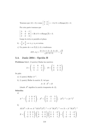 Tenemos que |A| = 0 y como
2 3
1 0
= −3 = 0 =⇒Rango(A) = 2.
Por otra parte tenemos que
3 0 −7
0 −3 10
2 −2 −2
= 36 = 0 =⇒Rango(A) = 3.
Luego la recta es paralela al plano.
b) −
3
2
=
2
2
=⇒ π1 y π2 se cortan.
c) Un punto de r es Pr(2, 1, 4) y tendremos:
d(Pr, π2) =
|2 · 2 + 1 · 2 − 2 · 4 + 3|
√
4 + 4 + 4
=
√
3
6
5.4. Junio 2004 - Opci´on B
Problema 5.4.1 (2 puntos) Dadas las matrices
A =



1 0 0
−3 1 −1
5 −1 2


 ; B =



1 0 0
0 −1 0
0 0 0



Se pide:
a) (1 punto) Hallar A−1.
b) (1 punto) Hallar la matriz X, tal que:
A · X · AT
= B
(donde AT signiﬁca la matriz traspuesta de A).
Soluci´on:
a)
A−1
=



1 0 0
1 2 1
−2 1 1


 ; AT
=



1 −3 5
0 1 −1
0 −1 2


 ; (AT
)−1
= (A−1
)T
b)
AXAT
= B =⇒ A−1
AXAT
(AT
)−1
= A−1
B(AT
)−1
=⇒ X = A−1
B(AT
)−1
X =



1 0 0
1 2 1
−2 1 1


·



1 0 0
0 −1 0
0 0 0


·



1 1 −2
0 2 1
0 1 1


 =



1 1 −2
1 −3 −4
−2 −4 3



119
 