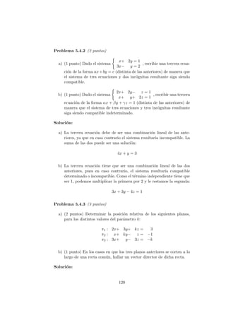 Problema 5.4.2 (2 puntos)
a) (1 punto) Dado el sistema
x+ 2y = 1
3x− y = 2
, escribir una tercera ecua-
ci´on de la forma ax+by = c (distinta de las anteriores) de manera que
el sistema de tres ecuaciones y dos inc´ognitas resultante siga siendo
compatible.
b) (1 punto) Dado el sistema
2x+ 2y− z = 1
x+ y+ 2z = 1
, escribir una tercera
ecuaci´on de la forma αx + βy + γz = 1 (distinta de las anteriores) de
manera que el sistema de tres ecuaciones y tres inc´ognitas resultante
siga siendo compatible indeterminado.
Soluci´on:
a) La tercera ecuaci´on debe de ser una combinaci´on lineal de las ante-
riores, ya que en caso contrario el sistema resultar´ıa incompatible. La
suma de las dos puede ser una soluci´on:
4x + y = 3
b) La tercera ecuaci´on tiene que ser una combinaci´on lineal de las dos
anteriores, pues en caso contrario, el sistema resultar´ıa compatible
determinado o incompatible. Como el t´ermino independiente tiene que
ser 1, podemos multiplicar la primera por 2 y le restamos la segunda:
3x + 3y − 4z = 1
Problema 5.4.3 (3 puntos)
a) (2 puntos) Determinar la posici´on relativa de los siguientes planos,
para los distintos valores del par´ametro k:
π1 : 2x+ 3y+ kz = 3
π2 : x+ ky− z = −1
π3 : 3x+ y− 3z = −k
b) (1 punto) En los casos en que los tres planos anteriores se corten a lo
largo de una recta com´un, hallar un vector director de dicha recta.
Soluci´on:
120
 